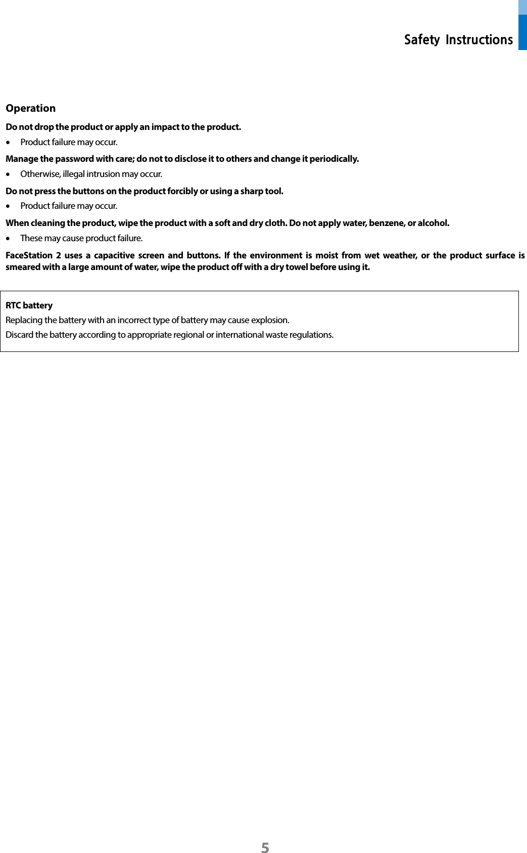  Safety Instructions 5  Operation   Do not drop the product or apply an impact to the product. • Product failure may occur. Manage the password with care; do not to disclose it to others and change it periodically.   • Otherwise, illegal intrusion may occur.   Do not press the buttons on the product forcibly or using a sharp tool.   • Product failure may occur. When cleaning the product, wipe the product with a soft and dry cloth. Do not apply water, benzene, or alcohol.     • These may cause product failure.   FaceStation 2 uses a capacitive screen and buttons. If the environment is moist from wet weather, or the product surface is smeared with a large amount of water, wipe the product off with a dry towel before using it.  RTC battery   Replacing the battery with an incorrect type of battery may cause explosion. Discard the battery according to appropriate regional or international waste regulations.     