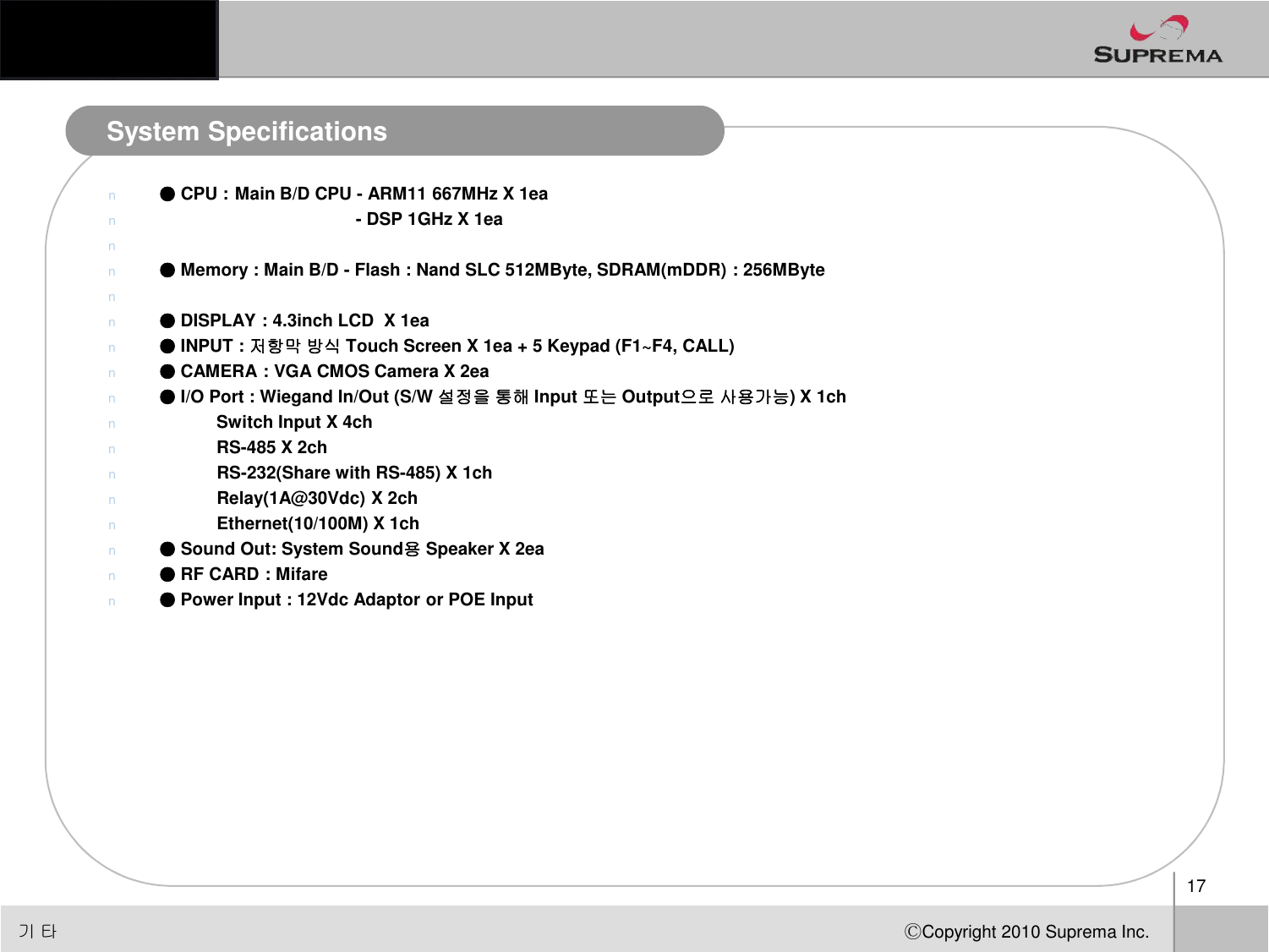 System Specificationsn●CPU :Main B/D CPU -ARM11 667MHz X 1ean-DSP 1GHz X 1eann●Memory : Main B/D -Flash : Nand SLC 512MByte, SDRAM(mDDR) : 256MBytenn●DISPLAY : 4.3inch LCD  X 1ea n●INPUT : 저항막방식 Touch Screen X 1ea + 5 Keypad (F1~F4, CALL)n●CAMERA : VGA CMOS Camera X 2ean●I/O Port : Wiegand In/Out (S/W 설정을통해 Input 또는 Output으로사용가능) X 1chnSwitch Input X 4chnRS-485 X 2chnRS-232(Share with RS-485) X 1ch17ⒸCopyright 2010Suprema Inc.nRS-232(Share with RS-485) X 1chnRelay(1A@30Vdc) X 2chnEthernet(10/100M) X 1ch       n●Sound Out: System Sound용Speaker X 2ea n●RF CARD : Mifare n●Power Input : 12Vdc Adaptor or POE Input기타