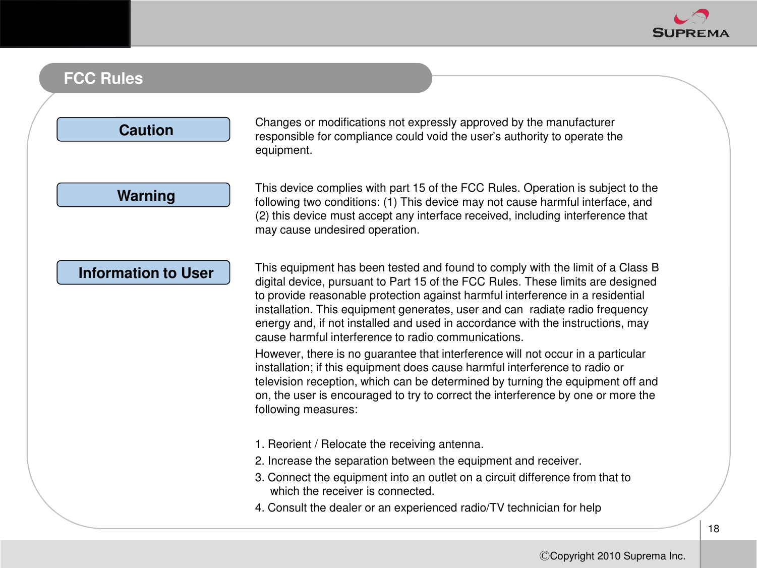 FCC RulesChanges or modifications not expressly approved by the manufacturer responsible for compliance could void the user’s authority to operate the equipment.CautionWarning This device complies with part 15 of the FCC Rules. Operation is subject to the following two conditions: (1) This device may not cause harmful interface, and (2) this device must accept any interface received, including interference that may cause undesired operation.Information to User This equipment has been tested and found to comply with the limit of a Class B digital device, pursuant to Part 15 of the FCC Rules. These limits are designed 18ⒸCopyright 2010Suprema Inc.digital device, pursuant to Part 15 of the FCC Rules. These limits are designed to provide reasonable protection against harmful interference in a residential installation. This equipment generates, user and can  radiate radio frequency energy and, if not installed and used in accordance with the instructions, may cause harmful interference to radio communications.However, there is no guarantee that interference will not occur in a particular installation; if this equipment does cause harmful interference to radio or television reception, which can be determined by turning the equipment off and on, the user is encouraged to try to correct the interference by one or more the following measures:1. Reorient / Relocate the receiving antenna.2. Increase the separation between the equipment and receiver.3. Connect the equipment into an outlet on a circuit difference from that to which the receiver is connected.4. Consult the dealer or an experienced radio/TV technician for help