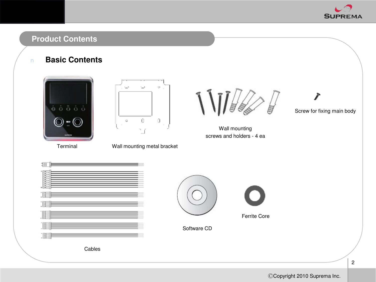 Product ContentsnBasic ContentsProduct ContentsWallmounting screwsand holders-4 eaScrew for fixing main body2ⒸCopyright 2010Suprema Inc.Terminal Wall mounting metal bracketCablesSoftware CDFerrite Core