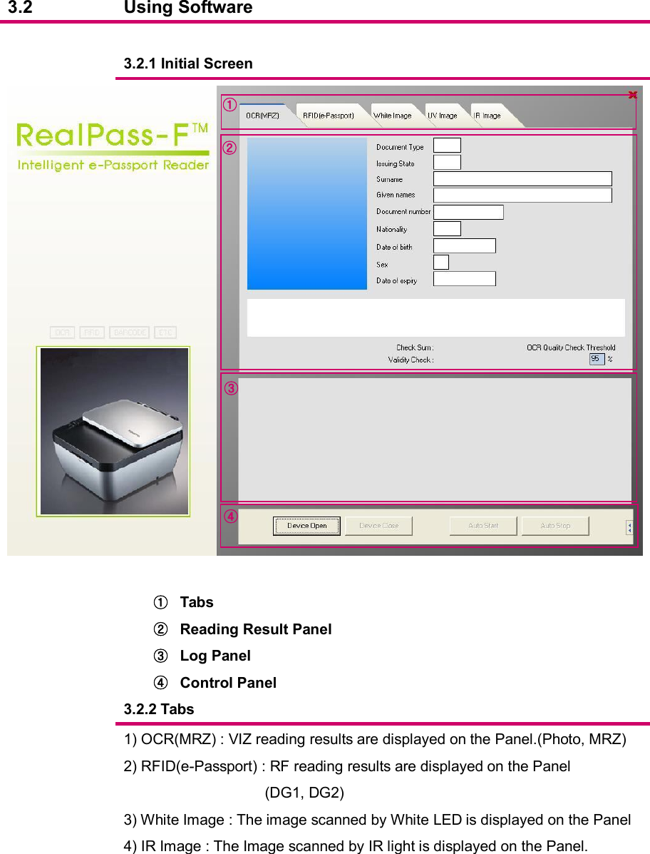  3.2  Using Software      3.2.1 Initial Screen    ①  Tabs ②  Reading Result Panel ③  Log Panel ④  Control Panel   3.2.2 Tabs  1) OCR(MRZ) : VIZ reading results are displayed on the Panel.(Photo, MRZ) 2) RFID(e-Passport) : RF reading results are displayed on the Panel (DG1, DG2) 3) White Image : The image scanned by White LED is displayed on the Panel 4) IR Image : The Image scanned by IR light is displayed on the Panel.         ① ② ③ ④ 