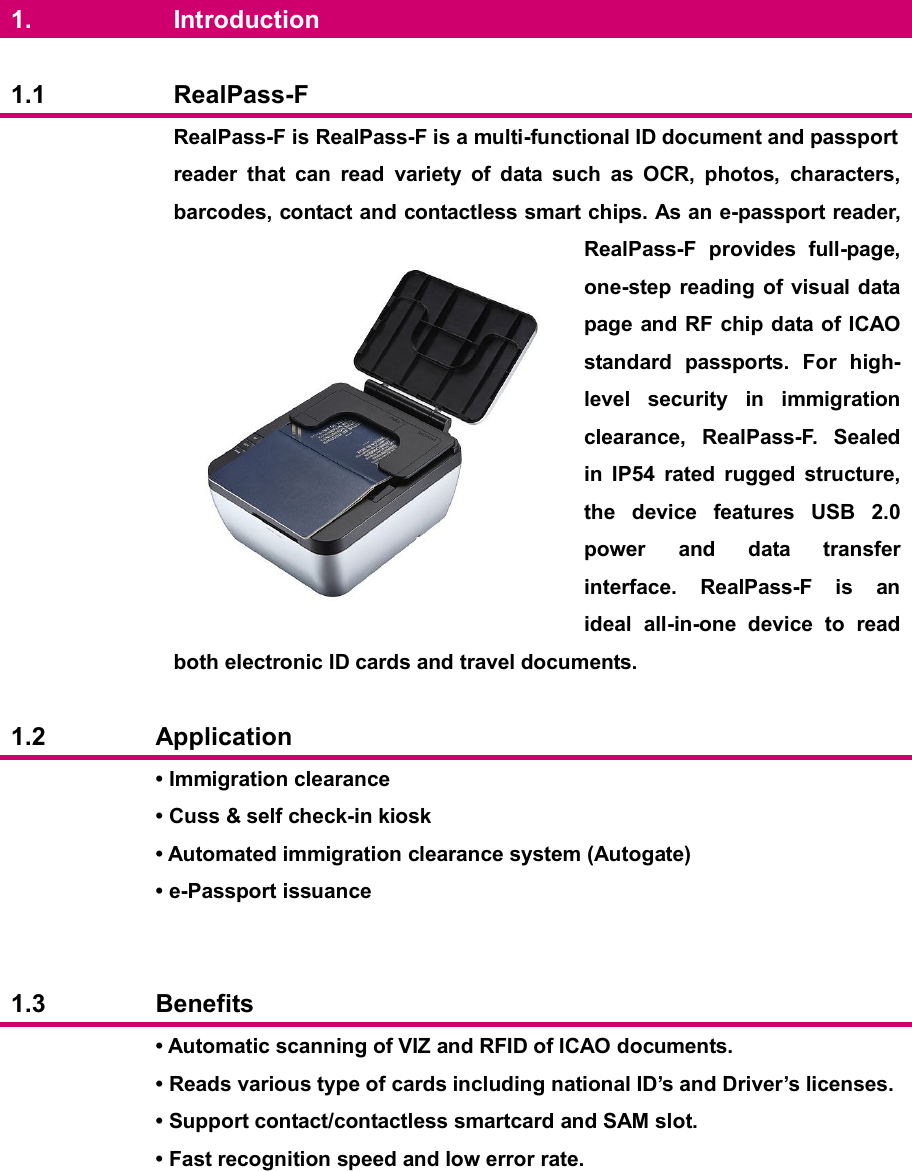  1.  Introduction  1.1  RealPass-F  RealPass-F is RealPass-F is a multi-functional ID document and passport reader  that  can  read  variety  of  data  such  as  OCR,  photos,  characters, barcodes, contact and contactless smart chips. As an e-passport reader, RealPass-F  provides  full-page, one-step reading  of  visual data page and RF chip data of ICAO standard  passports.  For  high-level  security  in  immigration clearance,  RealPass-F.  Sealed in  IP54  rated  rugged  structure, the  device  features  USB  2.0 power  and  data  transfer interface.  RealPass-F  is  an ideal  all-in-one  device  to  read both electronic ID cards and travel documents.  1.2  Application  • Immigration clearance • Cuss &amp; self check-in kiosk • Automated immigration clearance system (Autogate) • e-Passport issuance   1.3  Benefits  • Automatic scanning of VIZ and RFID of ICAO documents. • Reads various type of cards including national ID’s and Driver’s licenses. • Support contact/contactless smartcard and SAM slot. • Fast recognition speed and low error rate.   