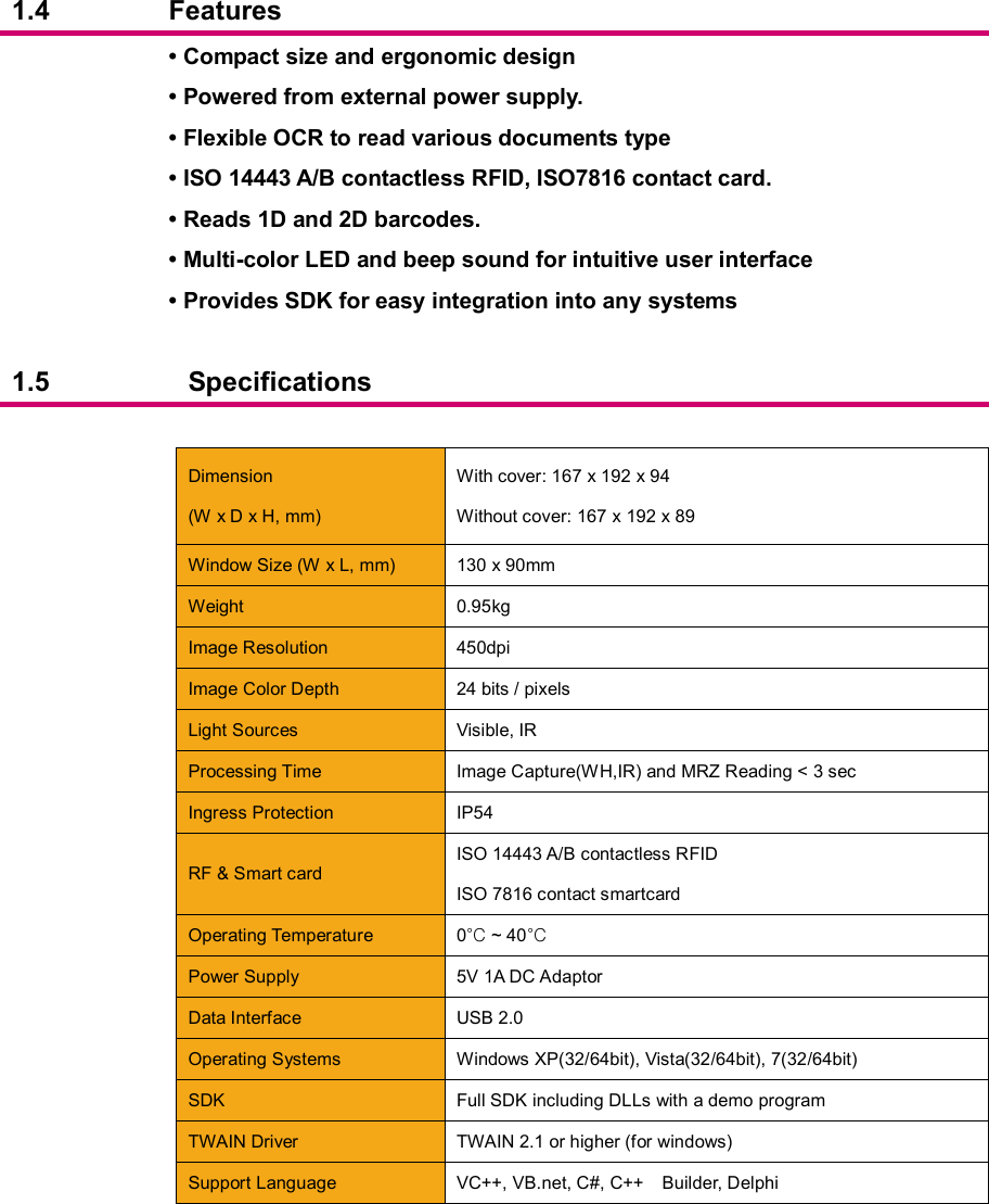  1.4  Features  • Compact size and ergonomic design   • Powered from external power supply. • Flexible OCR to read various documents type • ISO 14443 A/B contactless RFID, ISO7816 contact card. • Reads 1D and 2D barcodes. • Multi-color LED and beep sound for intuitive user interface • Provides SDK for easy integration into any systems  1.5  Specifications     Dimension (W x D x H, mm) With cover: 167 x 192 x 94 Without cover: 167 x 192 x 89  Window Size (W x L, mm)  130 x 90mm  Weight  0.95kg  Image Resolution  450dpi  Image Color Depth  24 bits / pixels  Light Sources  Visible, IR  Processing Time  Image Capture(WH,IR) and MRZ Reading &lt; 3 sec  Ingress Protection  IP54  RF &amp; Smart card ISO 14443 A/B contactless RFID ISO 7816 contact smartcard  Operating Temperature  0°C ~ 40°C    Power Supply  5V 1A DC Adaptor  Data Interface  USB 2.0    Operating Systems  Windows XP(32/64bit), Vista(32/64bit), 7(32/64bit)  SDK  Full SDK including DLLs with a demo program  TWAIN Driver    TWAIN 2.1 or higher (for windows)  Support Language  VC++, VB.net, C#, C++    Builder, Delphi      