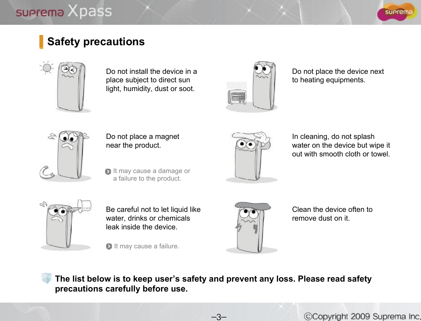 The list below is to keep user s safety and prevent any loss. Please read safety precautions carefully before use.Do not install the device in a place subject to direct sun light, humidity, dust or soot.Do not place a magnet near the product. Do not place the device next to heating equipments.Be careful not to let liquid like water, drinks or chemicals leak inside the device.Clean the device often to remove dust on it.In cleaning, do not splash water on the device but wipe it out with smooth cloth or towel. Safety precautionsIt may cause a damage or a failure to the product.It may cause a failure.