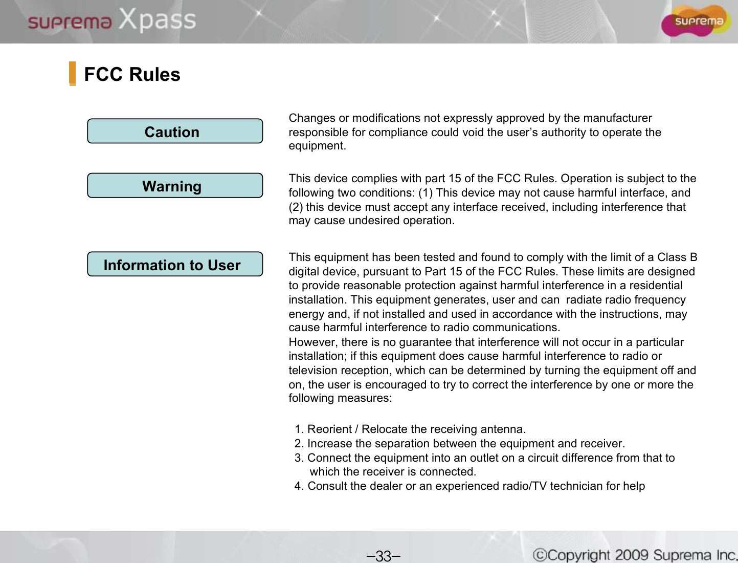 Changes or modifications not expressly approved by the manufacturer responsible for compliance could void the user s authority to operate the equipment.This device complies with part 15 of the FCC Rules. Operation issubject to the following two conditions: (1) This device may not cause harmful interface, and (2) this device must accept any interface received, including interference that may cause undesired operation.This equipment has been tested and found to comply with the limit of a Class B digital device, pursuant to Part 15 of the FCC Rules. These limits are designed to provide reasonable protection against harmful interference ina residential installation. This equipment generates, user and can  radiate radio frequency energy and, if not installed and used in accordance with the instructions, may cause harmful interference to radio communications.However, there is no guarantee that interference will not occur in a particular installation; if this equipment does cause harmful interference to radio or television reception, which can be determined by turning the equipment off and on, the user is encouraged to try to correct the interference byone or more the following measures:1. Reorient / Relocate the receiving antenna.2. Increase the separation between the equipment and receiver.3. Connect the equipment into an outlet on a circuit difference from that to which the receiver is connected.4. Consult the dealer or an experienced radio/TV technician for helpCautionWarningInformation to UserFCC Rules