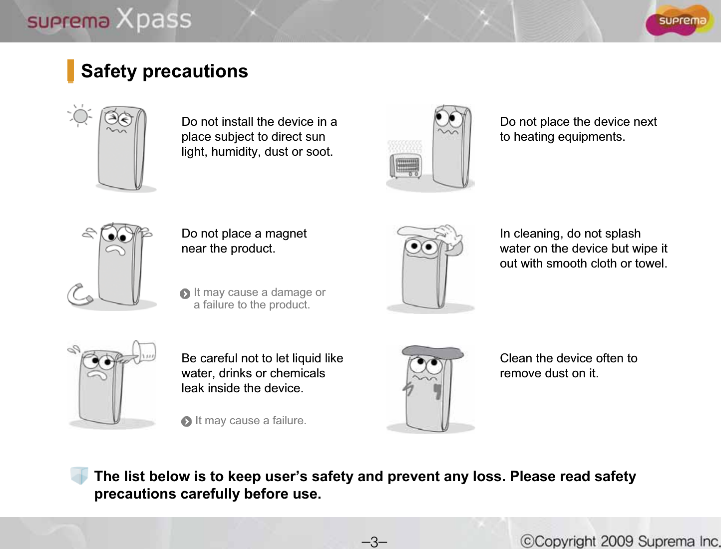 The list below is to keep user’s safety and prevent any loss. Please read safety precautions carefully before use.Do not install the device in a place subject to direct sun light, humidity, dust or soot.Do not place a magnet near the product. Do not place the device next to heating equipments.Be careful not to let liquid like water, drinks or chemicals leak inside the device.Clean the device often to remove dust on it.In cleaning, do not splash water on the device but wipe it out with smooth cloth or towel. Safety precautionsIt may cause a damage or a failure to the product.It may cause a failure.