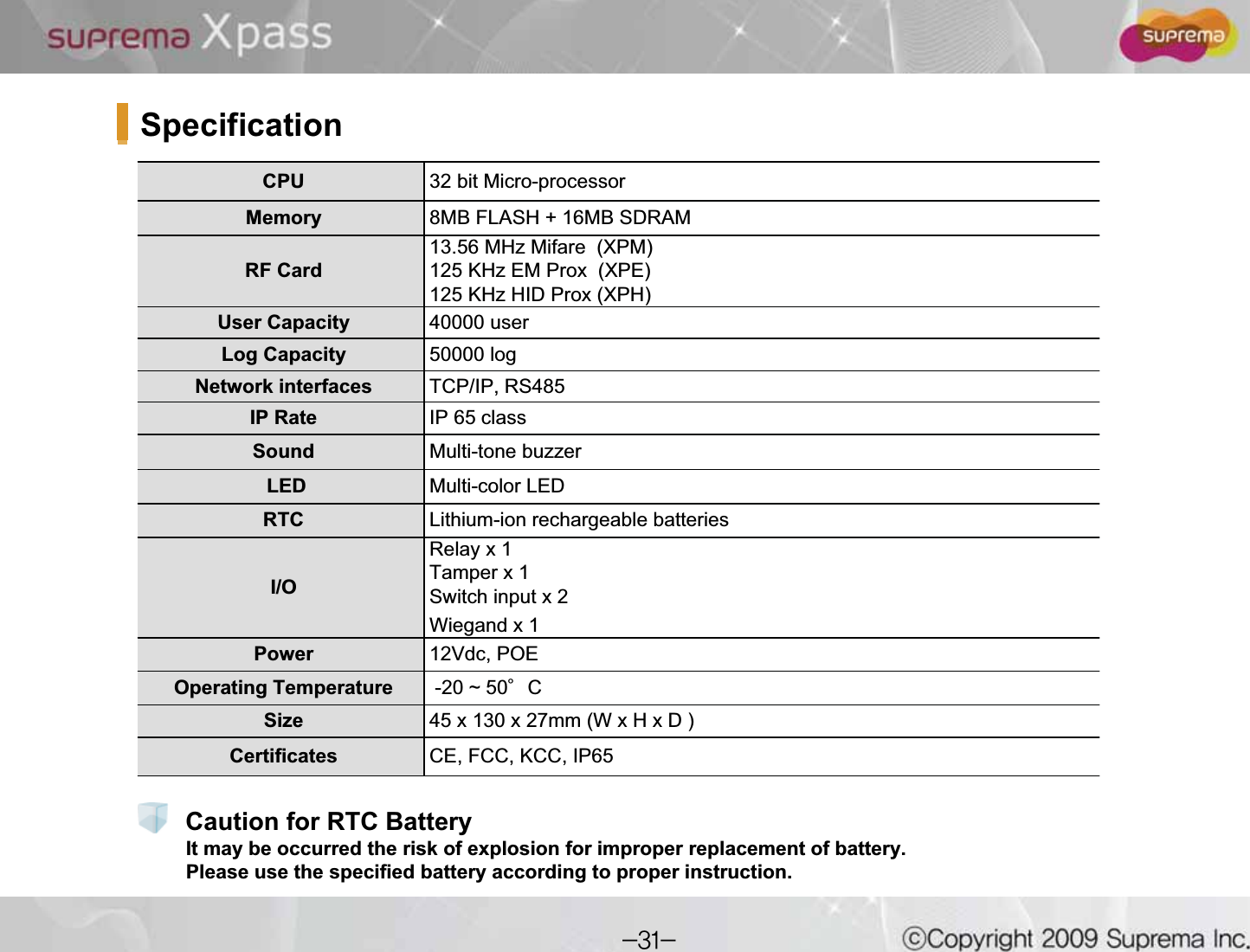 SpecificationCPU  32 bit Micro-processorMemory 8MB FLASH + 16MB SDRAM RF Card13.56 MHz Mifare (XPM)125 KHz EM Prox (XPE)125 KHz HID Prox (XPH)User Capacity 40000 userLog Capacity 50000 logNetwork interfaces TCP/IP, RS485 IP Rate IP 65 classSound  Multi-tone buzzerLED Multi-color LED RTC  Lithium-ion rechargeable batteriesI/ORelay x 1Tamper x 1Switch input x 2 Wiegand x 1Power 12Vdc, POEOperating Temperature -20 ~ 50ⰌCSize 45 x 130 x 27mm (W x H x D ) Certificates CE, FCC, KCC, IP65It may be occurred the risk of explosion for improper replacement of battery. Please use the specified battery according to proper instruction.Caution for RTC Battery