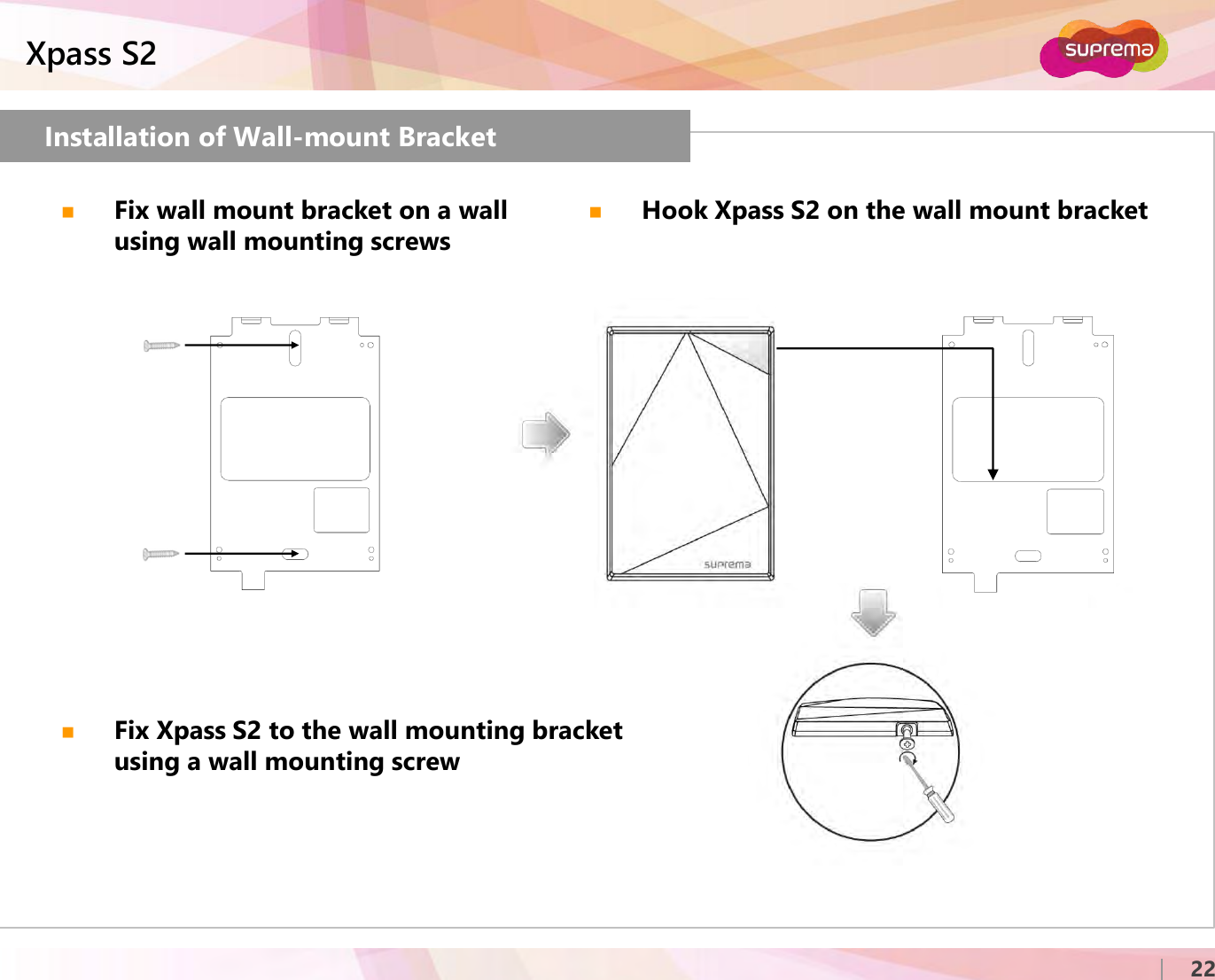 ⒸCopyright 2007 Suprema Inc.Xpass S222Installation of Wall-mount BracketFix wall mount bracket on a wall using wall mounting screwsHook Xpass S2 on the wall mount bracketFix Xpass S2 to the wall mounting bracket using a wall mounting screw