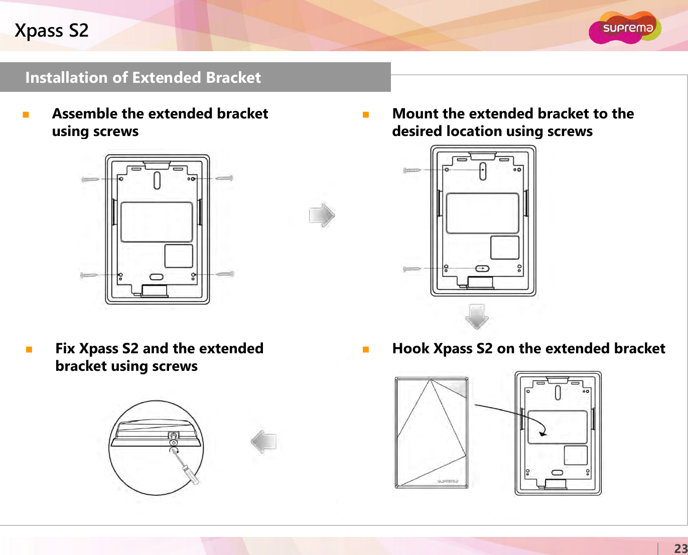 ⒸCopyright 2007 Suprema Inc.Xpass S223Installation of Extended BracketAssemble the extended bracket using screwsMount the extended bracket to the desired location using screwsFix Xpass S2 and the extended bracket using screwsHook Xpass S2 on the extended bracket