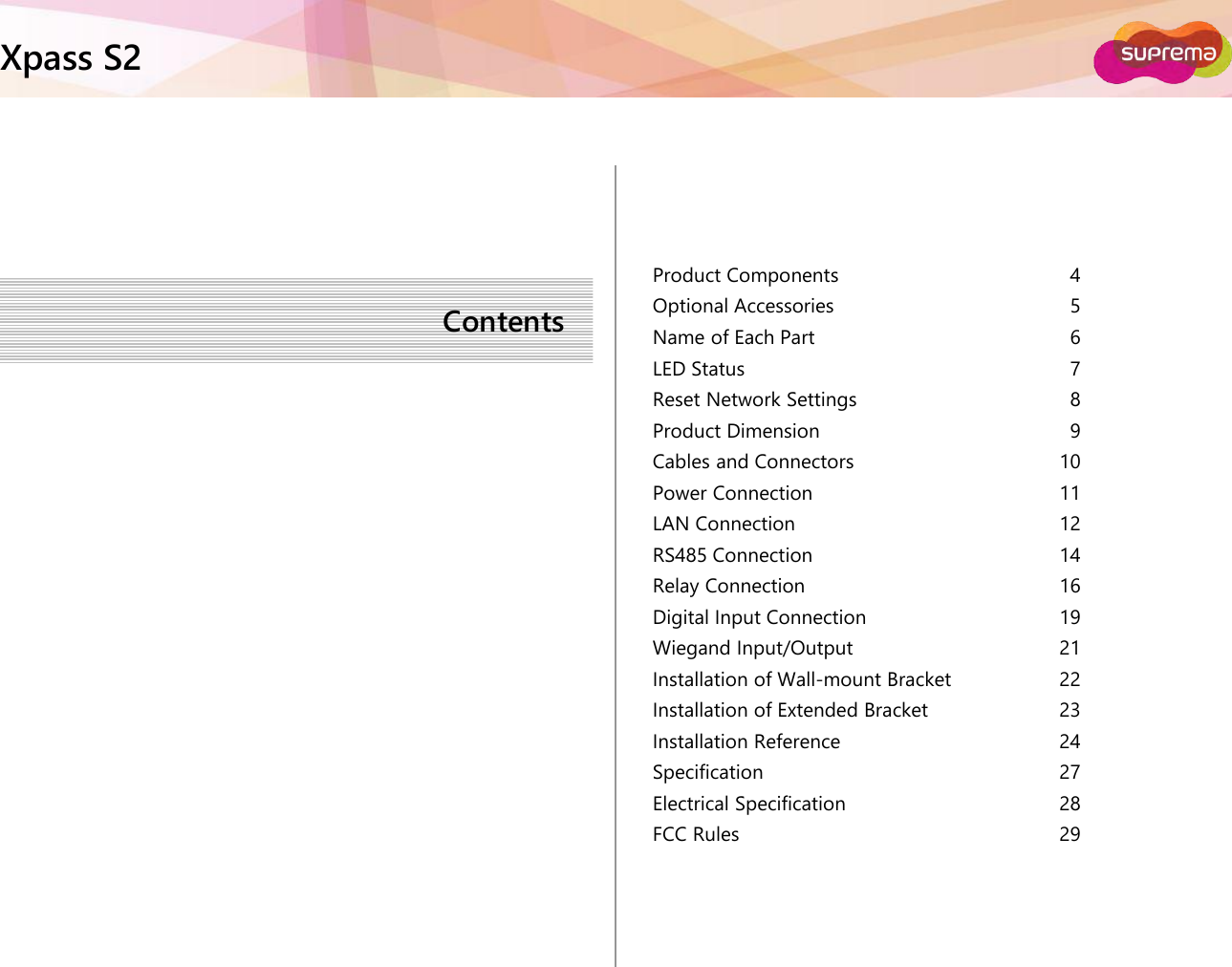 ⒸCopyright 2007 Suprema Inc.Xpass S2‹#›Product ComponentsOptional AccessoriesName of Each PartLED StatusReset Network SettingsProduct DimensionCables and ConnectorsPower ConnectionLAN ConnectionRS485 ConnectionRelay ConnectionDigital Input ConnectionWiegand Input/OutputInstallation of Wall-mount BracketInstallation of Extended BracketInstallation ReferenceSpecificationElectrical SpecificationFCC RulesContents45678910111214161921222324272829