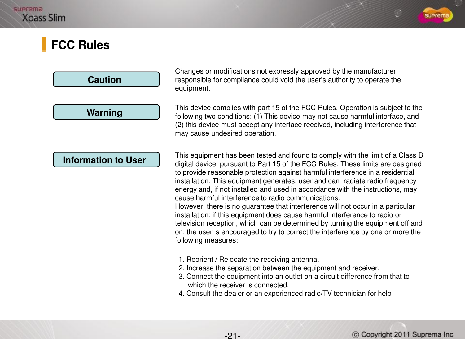 Changes or modifications not expressly approved by the manufacturer responsible for compliance could void the user’s authority to operate the equipment.This device complies with part 15 of the FCC Rules. Operation is subject to the following two conditions: (1) This device may not cause harmful interface, and (2) this device must accept any interface received, including interference that may cause undesired operation.This equipment has been tested and found to comply with the limit of a Class B digital device, pursuant to Part 15 of the FCC Rules. These limits are designed to provide reasonable protection against harmful interference in a residential CautionWarningInformation to UserFCC Rules-21-to provide reasonable protection against harmful interference in a residential installation. This equipment generates, user and can  radiate radio frequency energy and, if not installed and used in accordance with the instructions, may cause harmful interference to radio communications.However, there is no guarantee that interference will not occur in a particular installation; if this equipment does cause harmful interference to radio or television reception, which can be determined by turning the equipment off and on, the user is encouraged to try to correct the interference by one or more the following measures:1. Reorient / Relocate the receiving antenna.2. Increase the separation between the equipment and receiver.3. Connect the equipment into an outlet on a circuit difference from that to which the receiver is connected.4. Consult the dealer or an experienced radio/TV technician for help