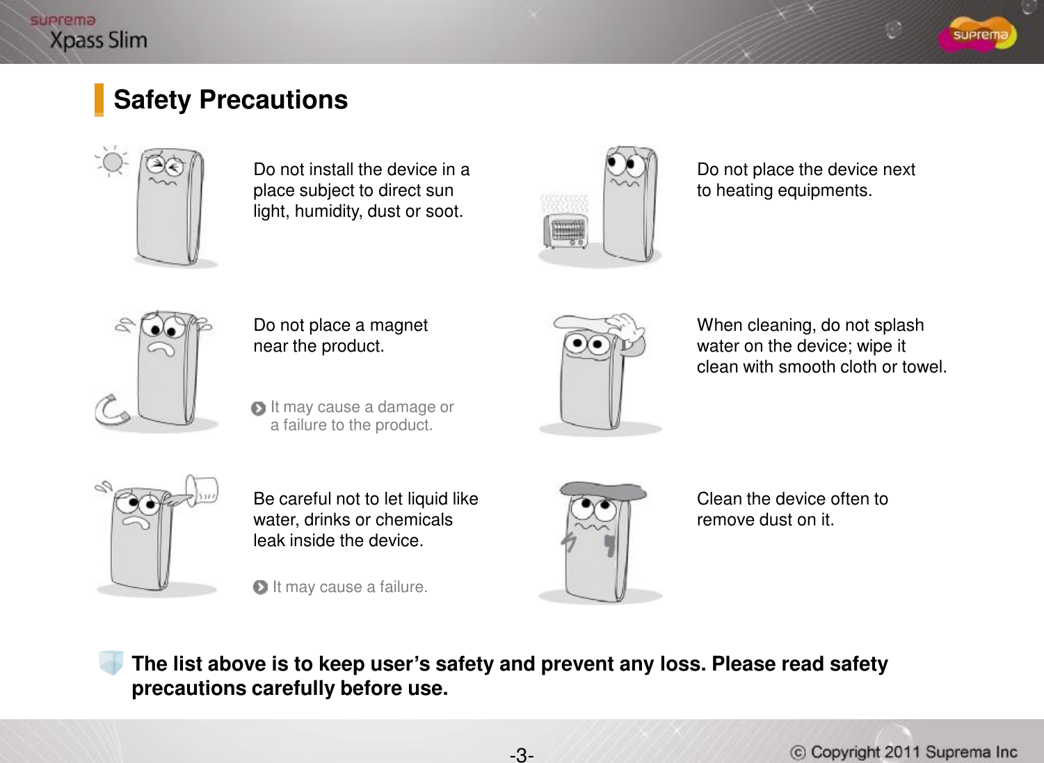 Do not install the device in a place subject to direct sun light, humidity, dust or soot.Do not place a magnet near the product. Do not place the device next to heating equipments.When cleaning, do not splash water on the device; wipe it clean with smooth cloth or towel. Safety Precautions-3-The list above is to keep user’s safety and prevent any loss. Please read safety precautions carefully before use.Be careful not to let liquid like water, drinks or chemicals leak inside the device.Clean the device often to remove dust on it.It may cause a damage or a failure to the product.It may cause a failure.