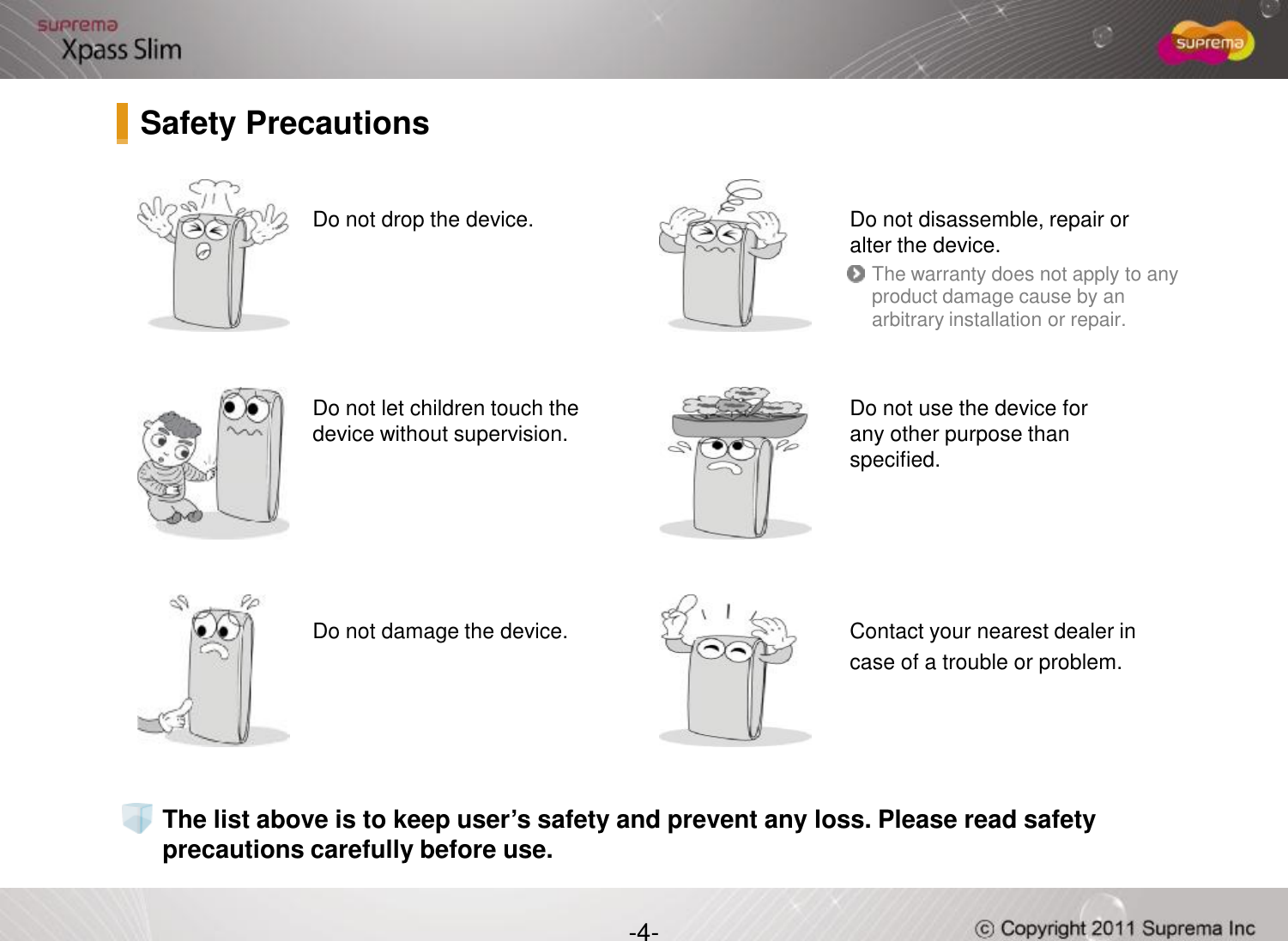 Do not drop the device.  Do not disassemble, repair or alter the device.Do not let children touch the devicewithout supervision. Do not use the device for any other purpose than specified.The warranty does not apply to any product damage cause by an arbitrary installation or repair.Safety Precautions-4-Do not damage the device. Contact your nearest dealer in case of a trouble or problem. The list above is to keep user’s safety and prevent any loss. Please read safety precautions carefully before use.