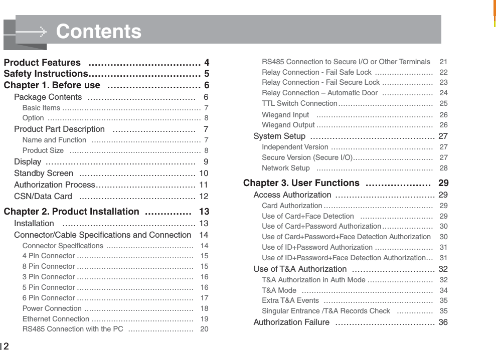 Contents22RS485 Connection to Secure I/O or Other Terminals  21Relay Connection - Fail Safe Lock …………………… 22Relay Connection - Fail Secure Lock ………………… 23Relay Connection – Automatic Door ………………… 24TTL Switch Connection………………………………… 25Wiegand Input ………………………………………… 26Wiegand Output ………………………………………… 26System Setup ……………………………………… 27Independent Version …………………………………… 27Secure Version (Secure I/O)…………………………… 27Network Setup ………………………………………… 28Chapter 3. User Functions ………………… 29Access Authorization ……………………………… 29Card Authorization ……………………………………… 29Use of Card+Face Detection ………………………… 29Use of Card+Password Authorization………………… 30Use of Card+Password+Face Detection Authorization 30Use of ID+Password Authorization …………………… 31Use of ID+Password+Face Detection Authorization… 31Use of T&amp;A Authorization ………………………… 32T&amp;A Authorization in Auth Mode ……………………… 32T&amp;A Mode ……………………………………………… 34Extra T&amp;A Events ……………………………………… 35Singular Entrance /T&amp;A Records Check …………… 35Authorization Failure ……………………………… 36Product Features ……………………………… 4Safety Instructions……………………………… 5Chapter 1. Before use ………………………… 6Package Contents ………………………………… 6Basic Items ………………………………………………… 7Option ……………………………………………………… 8Product Part Description ………………………… 7Name and Function ……………………………………… 7Product Size ……………………………………………… 8Display ……………………………………………… 9Standby Screen …………………………………… 10Authorization Process……………………………… 11CSN/Data Card  …………………………………… 12Chapter 2. Product Installation …………… 13Installation ………………………………………… 13Connector/Cable Speciﬁcations and Connection 14Connector Speciﬁcations ……………………………… 144 Pin Connector ………………………………………… 158 Pin Connector ………………………………………… 153 Pin Connector ………………………………………… 165 Pin Connector ………………………………………… 166 Pin Connector ………………………………………… 17Power Connection ……………………………………… 18Ethernet Connection …………………………………… 19RS485 Connection with the PC ……………………… 20
