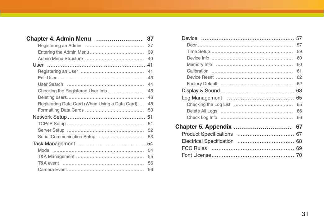 33Chapter 4. Admin Menu …………………… 37Registering an Admin ………………………………… 37Entering the Admin Menu ……………………………… 39Admin Menu Structure ………………………………… 40User ………………………………………………… 41Registering an User …………………………………… 41Edit User ………………………………………………… 43User Search …………………………………………… 44Checking the Registered User Info …………………… 45Deleting users…………………………………………… 46Registering Data Card (When Using a Data Card) … 48Formatting Data Cards ………………………………… 50Network Setup ……………………………………… 51TCP/IP Setup …………………………………………… 51Server Setup …………………………………………… 52Serial Communication Setup ………………………… 53Task Management ………………………………… 54Mode …………………………………………………… 54T&amp;A Management ……………………………………… 55T&amp;A event ……………………………………………… 56Camera Event…………………………………………… 56Device ……………………………………………… 57Door ……………………………………………………… 57Time Setup ……………………………………………… 59Device Info ……………………………………………… 60Memory Info …………………………………………… 60Calibration ……………………………………………… 61Device Reset …………………………………………… 62Factory Default ………………………………………… 62Display &amp; Sound …………………………………… 63Log Management ………………………………… 65Checking the Log List ………………………………… 65Delete All Logs ………………………………………… 66Check Log Info ………………………………………… 66Chapter 5. Appendix ………………………… 67Product Speciﬁcations …………………………… 67Electrical Speciﬁcation …………………………… 68FCC Rules ………………………………………… 69Font License………………………………………… 70