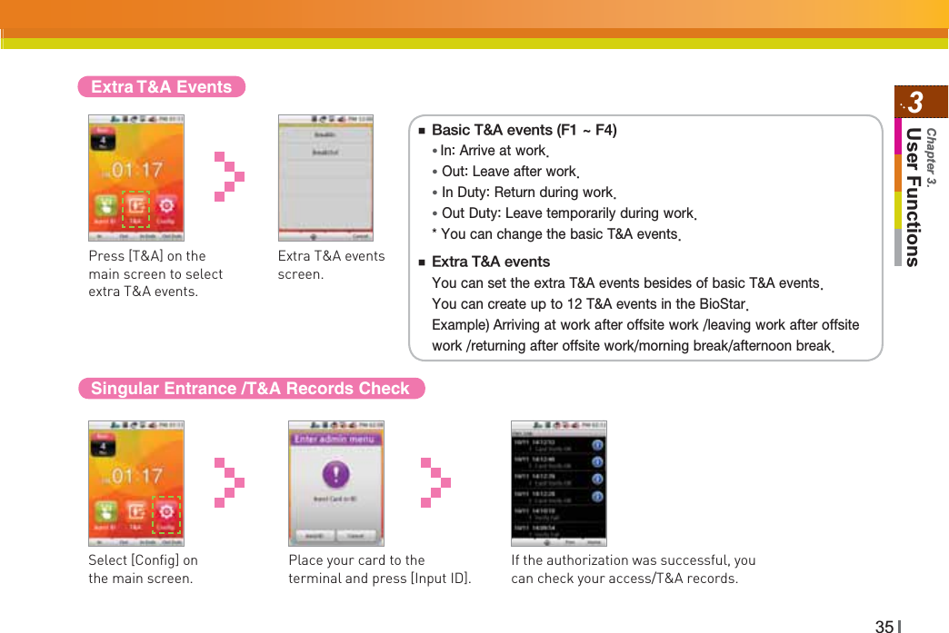 353User FunctionsChapter 3.Extra T&amp;A EventsExtra T&amp;A events screen.Singular Entrance /T&amp;A Records CheckSelect [Config] on the main screen.Place your card to the terminal and press [Input ID].If the authorization was successful, you can check your access/T&amp;A records.Press [T&amp;A] on the main screen to select extra T&amp;A events.ⶮ#BTJD5&quot;FWFOUT&apos;_&apos;Ɣ*O&quot;SSJWFBUXPSLƔ0VU-FBWFBGUFSXPSLƔ*O%VUZ3FUVSOEVSJOHXPSLƔ0VU%VUZ-FBWFUFNQPSBSJMZEVSJOHXPSL:PVDBODIBOHFUIFCBTJD5&quot;FWFOUTⶮ&amp;YUSB5&quot;FWFOUT:PVDBOTFUUIFFYUSB5&quot;FWFOUTCFTJEFTPGCBTJD5&quot;FWFOUT:PVDBODSFBUFVQUP5&quot;FWFOUTJOUIF#JP4UBS&amp;YBNQMF&quot;SSJWJOHBUXPSLBGUFSPGGTJUFXPSLMFBWJOHXPSLBGUFSPGGTJUFXPSLSFUVSOJOHBGUFSPGGTJUFXPSLNPSOJOHCSFBLBGUFSOPPOCSFBL