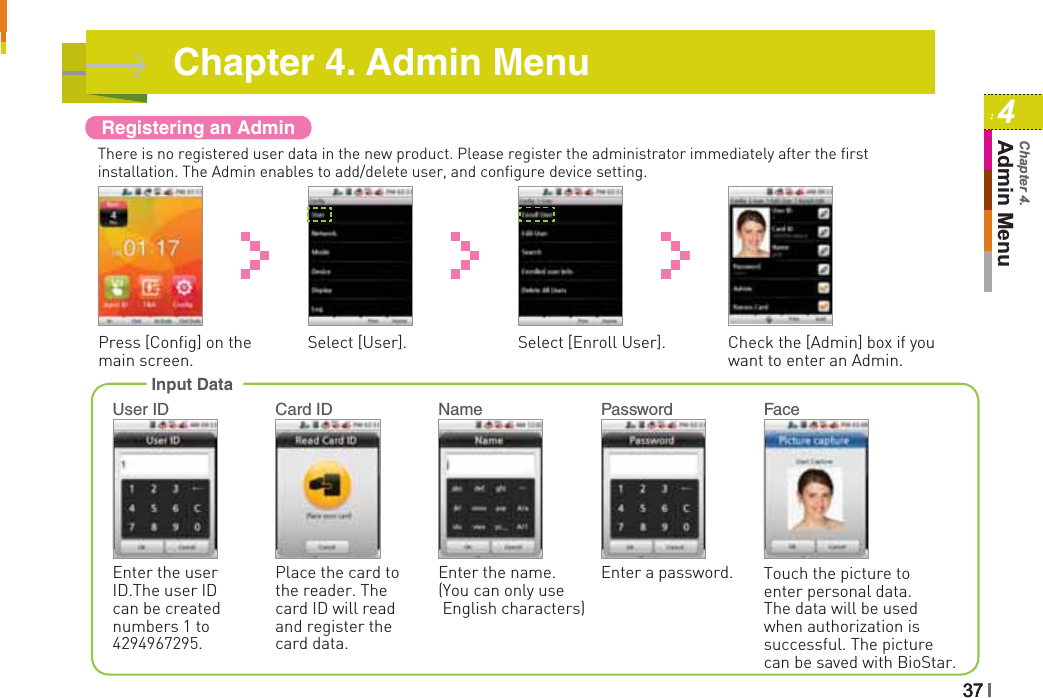 Registering an AdminThere is no registered user data in the new product. Please register the administrator immediately after the first installation. The Admin enables to add/delete user, and configure device setting.Press [Config] on the main screen.Select [Enroll User].Select [User]. Check the [Admin] box if you want to enter an Admin.Input DataTouch the picture to enter personal data. The data will be used when authorization is successful. The picture can be saved with BioStar.Enter a password. Enter the name. (You can only use English characters) Place the card to the reader. The card ID will read and register the card data.Enter the user ID.The user ID can be created numbers 1 to 4294967295.User ID Card ID Name Password FaceChapter 4. Admin Menu3737374Admin MenuChapter 4.