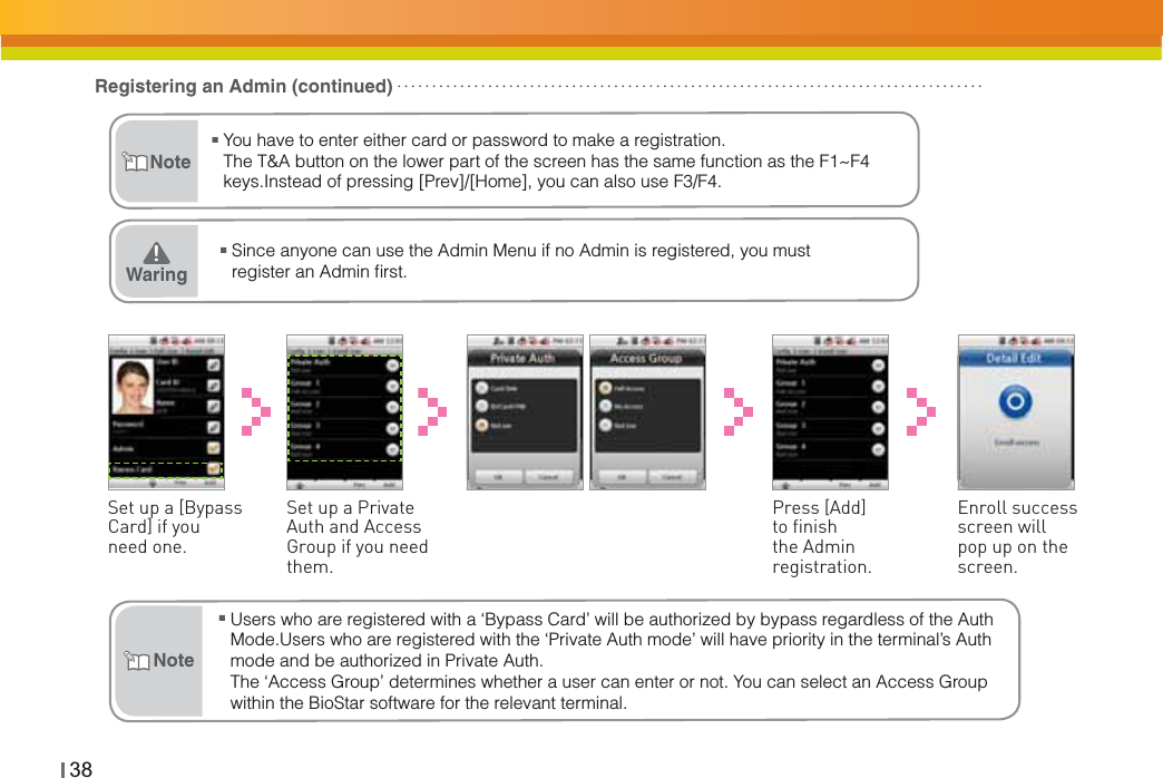 38ŶSince anyone can use the Admin Menu if no Admin is registered, you must register an Admin ﬁrst.Waring͒NoteRegistering an Admin (continued)Set up a [Bypass Card] if you need one.Set up a Private Auth and Access Group if you need them.Enroll success screen will pop up on the screen.Press [Add] to finish the Admin registration.ŶUsers who are registered with a ‘Bypass Card’ will be authorized by bypass regardless of the Auth Mode.Users who are registered with the ‘Private Auth mode’ will have priority in the terminal’s Auth mode and be authorized in Private Auth.The ‘Access Group’ determines whether a user can enter or not. You can select an Access Group within the BioStar software for the relevant terminal.NoteŶYou have to enter either card or password to make a registration.The T&amp;A button on the lower part of the screen has the same function as the F1~F4 keys.Instead of pressing [Prev]/[Home], you can also use F3/F4. 