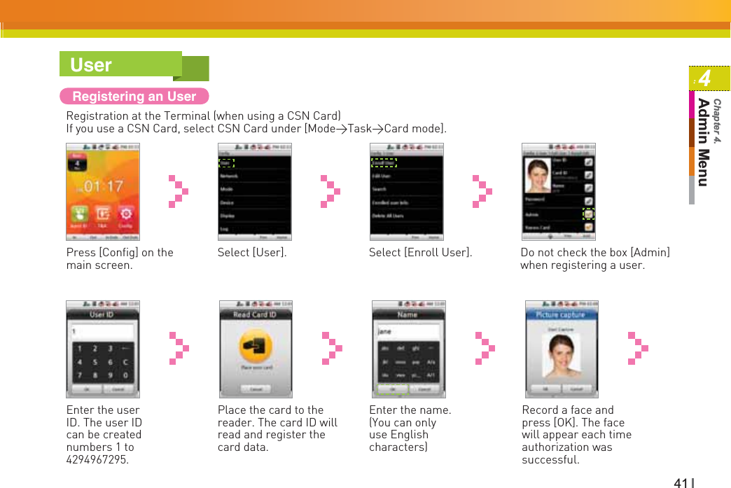 414Admin MenuChapter 4.UserRegistering an UserRegistration at the Terminal (when using a CSN Card)If you use a CSN Card, select CSN Card under [Mode&gt;Task&gt;Card mode].Press [Config] on the main screen.Select [Enroll User].Select [User]. Do not check the box [Admin] when registering a user.Enter the user ID. The user ID can be created numbers 1 to 4294967295.Enter the name. (You can only use English characters)Place the card to the reader. The card ID will read and register the card data.Record a face and press [OK]. The face will appear each time authorization was successful.