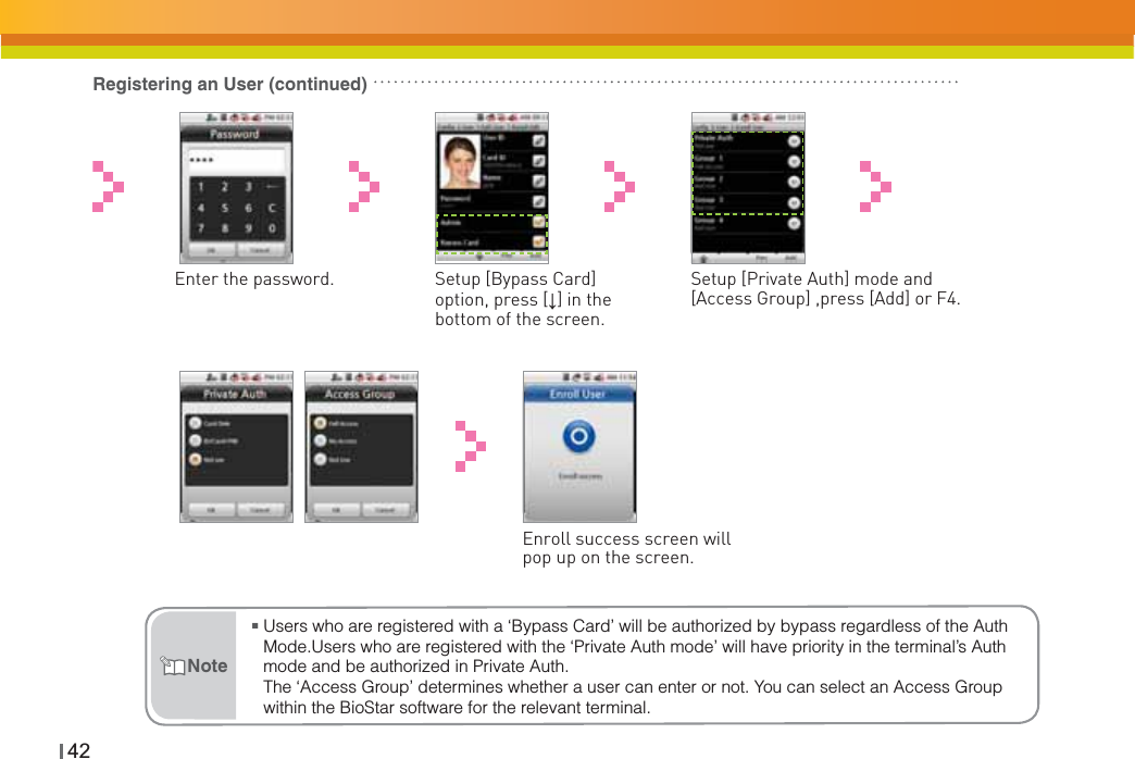 42Registering an User (continued)Enter the password.  Setup [Bypass Card] option, press [Ļ] in the bottom of the screen.Setup [Private Auth] mode and [Access Group] ,press [Add] or F4.Enroll success screen will pop up on the screen.ŶUsers who are registered with a ‘Bypass Card’ will be authorized by bypass regardless of the Auth Mode.Users who are registered with the ‘Private Auth mode’ will have priority in the terminal’s Auth mode and be authorized in Private Auth.The ‘Access Group’ determines whether a user can enter or not. You can select an Access Group within the BioStar software for the relevant terminal.Note