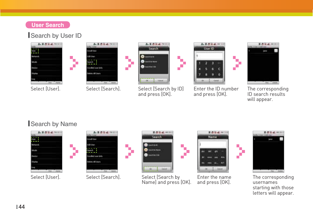 44User SearchSelect [User]. Select [Search by ID] and press [OK].Select [Search]. Enter the ID number and press [OK]. The corresponding ID search results will appear.Search by User IDSearch by NameSelect [User]. Select [Search by Name] and press [OK].Select [Search]. Enter the name and press [OK]. The corresponding usernamesstarting with those letters will appear.