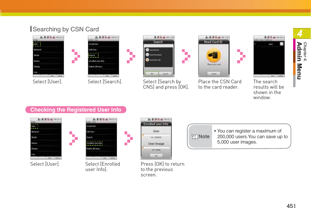 454Admin MenuChapter 4.Checking the Registered User InfoPress [OK] to return to the previous screen.Select [User]. Select [Enrolled user Info].ŶYou can register a maximum of 200,000 users.You can save up to 5,000 user images.NoteSelect [User]. Select [Search by CNS] and press [OK].Select [Search]. Place the CSN Card to the card reader. The search results will be shown in the window.Searching by CSN Card