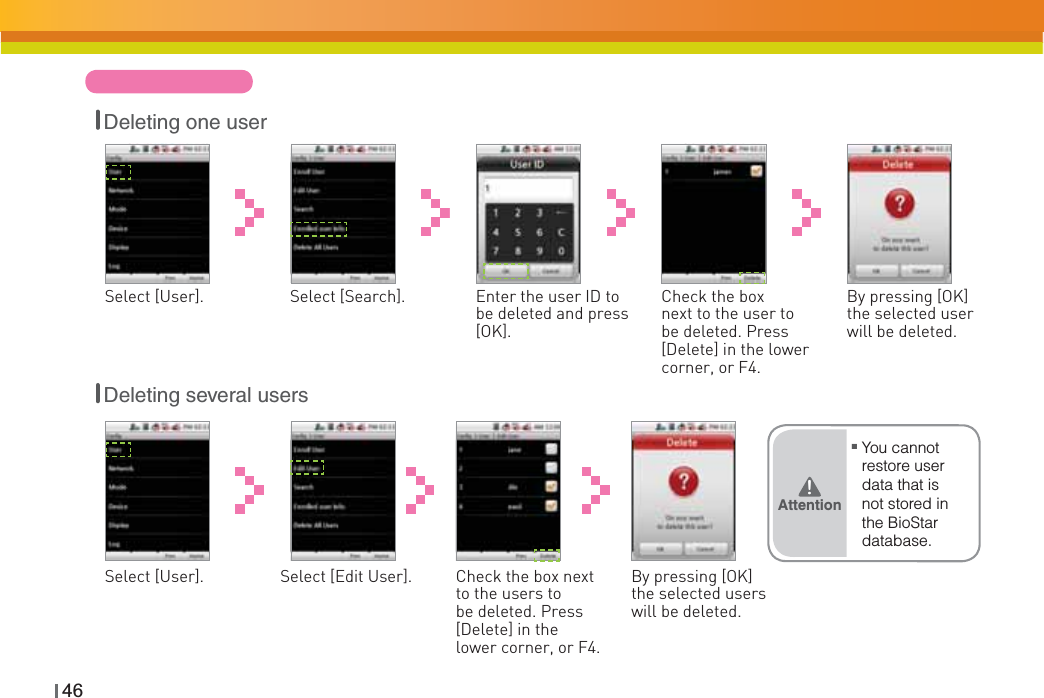 46Enter the user ID to be deleted and press [OK].Select [User]. Check the box next to the user to be deleted. Press [Delete] in the lower corner, or F4.Select [Search]. By pressing [OK] the selected user will be deleted.Check the box next to the users to be deleted. Press [Delete] in the lower corner, or F4.Select [User]. By pressing [OK] the selected users will be deleted.Select [Edit User].Deleting one userDeleting several usersŶYou cannot restore user data that is not stored in the BioStar database.Attention͒