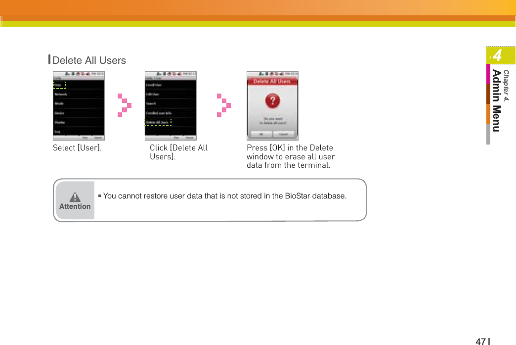 474Admin MenuChapter 4.Select [User]. Click [Delete All Users].Press [OK] in the Delete window to erase all user data from the terminal.ŶYou cannot restore user data that is not stored in the BioStar database.Attention͒Delete All Users