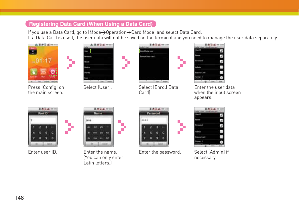 48Registering Data Card (When Using a Data Card)If you use a Data Card, go to [Mode&gt;Operation&gt;Card Mode] and select Data Card.If a Data Card is used, the user data will not be saved on the terminal and you need to manage the user data separately.Select [Enroll Data Card].Press [Config] on the main screen.Enter the user data when the input screen appears.Select [User].Enter the password.Enter user ID. Select [Admin] if necessary.Enter the name. (You can only enter Latin letters.) 