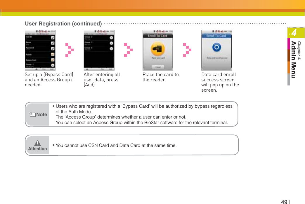 494Admin MenuChapter 4.User Registration (continued)Place the card to the reader.Set up a [Bypass Card] and an Access Group if needed.Data card enroll success screen will pop up on the screen.After entering all user data, press [Add].ŶUsers who are registered with a ‘Bypass Card’ will be authorized by bypass regardless of the Auth Mode.The ‘Access Group’ determines whether a user can enter or not. You can select an Access Group within the BioStar software for the relevant terminal.NoteŶ You cannot use CSN Card and Data Card at the same time.Attention͒