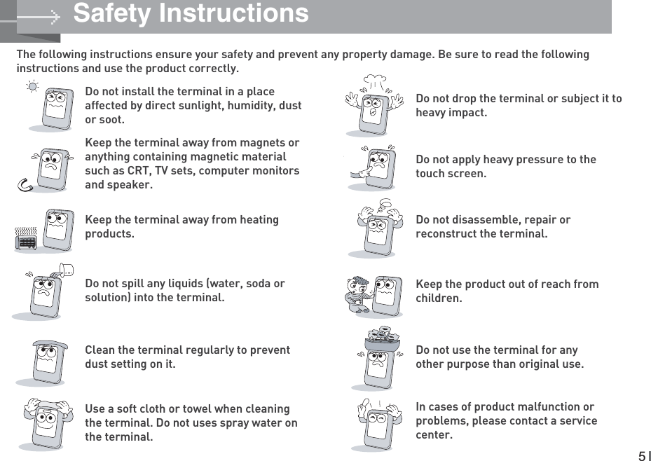 The following instructions ensure your safety and prevent any property damage. Be sure to read the following instructions and use the product correctly.Do not install the terminal in a place affected by direct sunlight, humidity, dust or soot.Do not drop the terminal or subject it to heavy impact.Keep the terminal away from heating products.Do not disassemble, repair or reconstruct the terminal.Do not spill any liquids (water, soda or solution) into the terminal.Keep the product out of reach from children.Keep the terminal away from magnets or anything containing magnetic material such as CRT, TV sets, computer monitors and speaker. Do not apply heavy pressure to the touch screen.Clean the terminal regularly to prevent dust setting on it.In cases of product malfunction or problems, please contact a service center.Use a soft cloth or towel when cleaning the terminal. Do not uses spray water on the terminal.Do not use the terminal for any other purpose than original use.Safety Instructions5