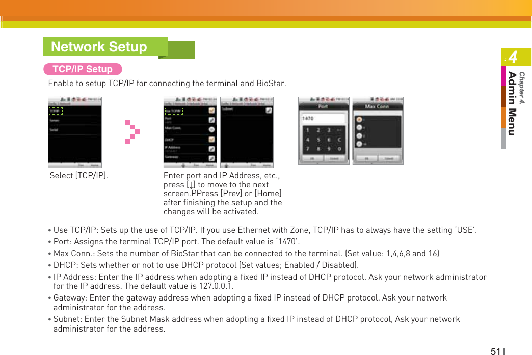 514Admin MenuChapter 4.TCP/IP SetupEnable to setup TCP/IP for connecting the terminal and BioStar.Select [TCP/IP]. Enter port and IP Address, etc., press [Ļ] to move to the next screen.PPress [Prev] or [Home] after finishing the setup and the changes will be activated.Ɣ Use TCP/IP: Sets up the use of TCP/IP. If you use Ethernet with Zone, TCP/IP has to always have the setting ‘USE’. Ɣ Port: Assigns the terminal TCP/IP port. The default value is ‘1470’.Ɣ Max Conn.: Sets the number of BioStar that can be connected to the terminal. (Set value: 1,4,6,8 and 16)Ɣ DHCP: Sets whether or not to use DHCP protocol (Set values; Enabled / Disabled). ƔIP Address: Enter the IP address when adopting a fixed IP instead of DHCP protocol. Ask your network administrator for the IP address. The default value is 127.0.0.1.ƔGateway: Enter the gateway address when adopting a fixed IP instead of DHCP protocol. Ask your network administrator for the address.ƔSubnet: Enter the Subnet Mask address when adopting a fixed IP instead of DHCP protocol, Ask your network administrator for the address.Network Setup