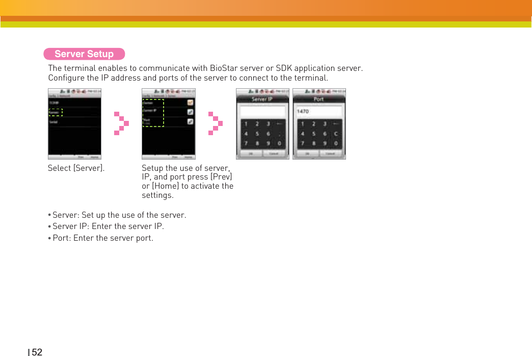 52Server SetupThe terminal enables to communicate with BioStar server or SDK application server. Configure the IP address and ports of the server to connect to the terminal.Select [Server]. Setup the use of server, IP, and port press [Prev] or [Home] to activate the settings.ƔServer: Set up the use of the server.ƔServer IP: Enter the server IP. ƔPort: Enter the server port. 