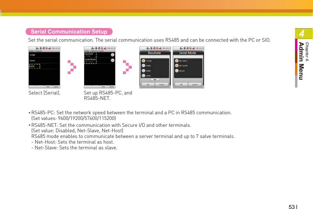 534Admin MenuChapter 4.Serial Communication SetupSet the serial communication. The serial communication uses RS485 and can be connected with the PC or SIO.Select [Serial]. Set up RS485-PC, and RS485-NET.ƔRS485-PC: Set the network speed between the terminal and a PC in RS485 communication. (Set values: 9600/19200/57600/115200)ƔRS485-NET: Set the communication with Secure I/O and other terminals. (Set value: Disabled, Net-Slave, Net-Host)RS485 mode enables to communicate between a server terminal and up to 7 salve terminals. - Net-Host: Sets the terminal as host. - Net-Slave: Sets the terminal as slave.