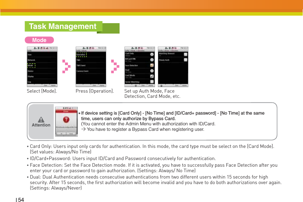 54Task ManagementModeSelect [Mode]. Press [Operation]. Set up Auth Mode, Face Detection, Card Mode, etc.ƔCard Only: Users input only cards for authentication. In this mode, the card type must be select on the [Card Mode]. (Set values: Always/No Time)ƔID/Card+Password: Users input ID/Card and Password consecutively for authentication.ƔFace Detection: Set the Face Detection mode. If it is activated, you have to successfully pass Face Detection after you enter your card or password to gain authorization. (Settings: Always/ No Time)ƔDual: Dual Authentication needs consecutive authentications from two different users within 15 seconds for high security. After 15 seconds, the first authorization will become invalid and you have to do both authorizations over again. (Settings: Always/Never)Attention͒ŶIf device setting is [Card Only] - [No Time] and [ID/Card+ password] - [No Time] at the same time, users can only authorize by Bypass Card.(You cannot enter the Admin Menu with authorization with ID/Card.&gt;You have to register a Bypass Card when registering user.