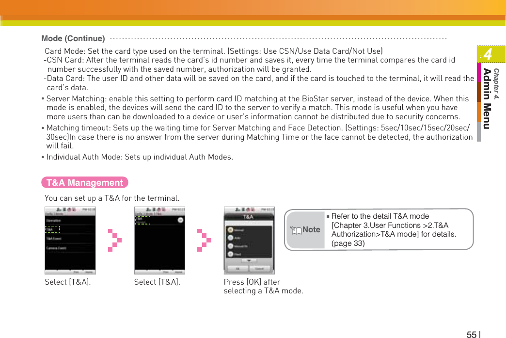 554Admin MenuChapter 4.T&amp;A ManagementYou can set up a T&amp;A for the terminal.Select [T&amp;A]. Select [T&amp;A]. Press [OK] after selecting a T&amp;A mode.ŶRefer to the detail T&amp;A mode [Chapter 3.User Functions &gt;2.T&amp;A Authorization&gt;T&amp;A mode] for details. (page 33)NoteCard Mode: Set the card type used on the terminal. (Settings: Use CSN/Use Data Card/Not Use) -CSN Card: After the terminal reads the card’s id number and saves it, every time the terminal compares the card id   number successfully with the saved number, authorization will be granted. -Data Card: The user ID and other data will be saved on the card, and if the card is touched to the terminal, it will read the card’s data.ƔServer Matching: enable this setting to perform card ID matching at the BioStar server, instead of the device. When this mode is enabled, the devices will send the card ID to the server to verify a match. This mode is useful when you have more users than can be downloaded to a device or user’s information cannot be distributed due to security concerns.ƔMatching timeout: Sets up the waiting time for Server Matching and Face Detection. (Settings: 5sec/10sec/15sec/20sec/30sec)In case there is no answer from the server during Matching Time or the face cannot be detected, the authorization will fail.Ɣ Individual Auth Mode: Sets up individual Auth Modes.Mode (Continue)