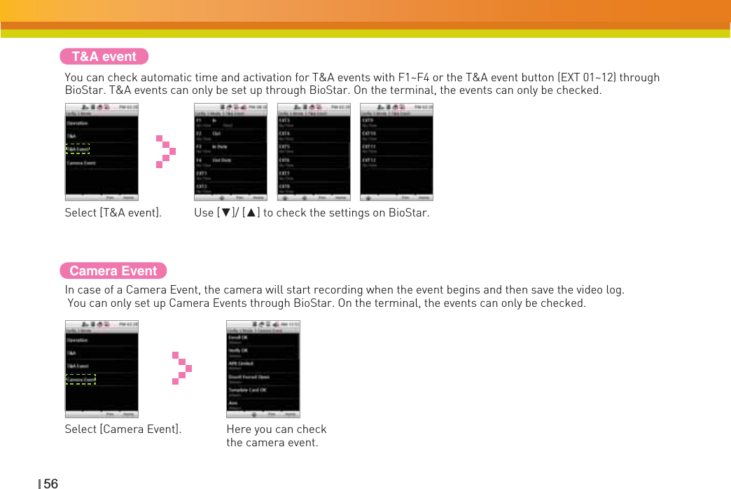 56T&amp;A eventYou can check automatic time and activation for T&amp;A events with F1~F4 or the T&amp;A event button (EXT 01~12) through BioStar. T&amp;A events can only be set up through BioStar. On the terminal, the events can only be checked.Select [T&amp;A event]. Use [ź]/ [Ÿ] to check the settings on BioStar.Camera EventIn case of a Camera Event, the camera will start recording when the event begins and then save the video log. You can only set up Camera Events through BioStar. On the terminal, the events can only be checked.Select [Camera Event]. Here you can check the camera event.