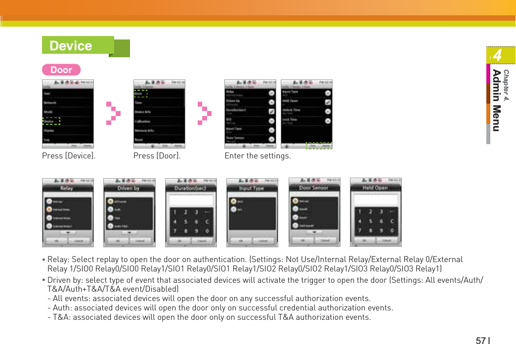 574Admin MenuChapter 4.DeviceDoorPress [Device]. Press [Door]. Enter the settings.ƔRelay: Select replay to open the door on authentication. (Settings: Not Use/Internal Relay/External Relay 0/External Relay 1/SIO0 Relay0/SIO0 Relay1/SIO1 Relay0/SIO1 Relay1/SIO2 Relay0/SIO2 Relay1/SIO3 Relay0/SIO3 Relay1)ƔDriven by: select type of event that associated devices will activate the trigger to open the door (Settings: All events/Auth/T&amp;A/Auth+T&amp;A/T&amp;A event/Disabled)- All events: associated devices will open the door on any successful authorization events.- Auth: associated devices will open the door only on successful credential authorization events.- T&amp;A: associated devices will open the door only on successful T&amp;A authorization events.