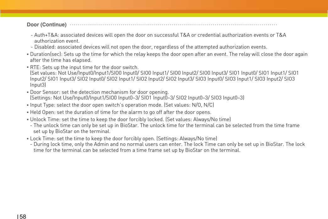 58   - Auth+T&amp;A: associated devices will open the door on successful T&amp;A or credential authorization events or T&amp;A authorization event.    - Disabled: associated devices will not open the door, regardless of the attempted authorization events.ƔDuration(sec): Sets up the time for which the relay keeps the door open after an event. The relay will close the door again after the time has elapsed.ƔRTE: Sets up the input time for the door switch. (Set values: Not Use/Input0/Input1/SIO0 Input0/ SIO0 Input1/ SIO0 Input2/ SIO0 Input3/ SIO1 Input0/ SIO1 Input1/ SIO1 Input2/ SIO1 Input3/ SIO2 Input0/ SIO2 Input1/ SIO2 Input2/ SIO2 Input3/ SIO3 Input0/ SIO3 Input1/ SIO3 Input2/ SIO3 Input3)ƔDoor Sensor: set the detection mechanism for door opening. (Settings: Not Use/Input0/Input1/SIO0 Input0~3/ SIO1 Input0~3/ SIO2 Input0~3/ SIO3 Input0~3)Ɣ Input Type: select the door open switch’s operation mode. (Set values: N/O, N/C)Ɣ Held Open: set the duration of time for the alarm to go off after the door opens.ƔUnlock Time: set the time to keep the door forcibly locked. (Set values: Always/No time)- The unlock time can only be set up in BioStar. The unlock time for the terminal can be selected from the time frame     set up by BioStar on the terminal.ƔLock Time: set the time to keep the door forcibly open. (Settings: Always/No time)- During lock time, only the Admin and no normal users can enter. The lock Time can only be set up in BioStar. The lock time for the terminal can be selected from a time frame set up by BioStar on the terminal.Door (Continue)
