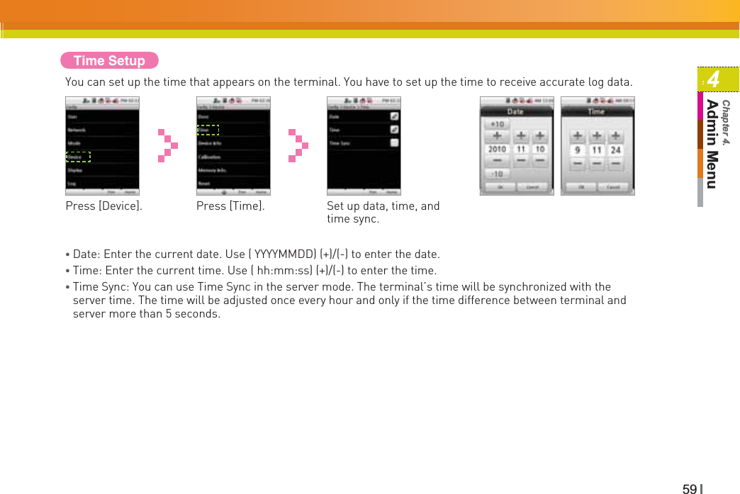 594Admin MenuChapter 4.Time SetupYou can set up the time that appears on the terminal. You have to set up the time to receive accurate log data.Press [Device]. Press [Time].Ɣ Date: Enter the current date. Use ( YYYYMMDD) (+)/(-) to enter the date.Ɣ Time: Enter the current time. Use ( hh:mm:ss) (+)/(-) to enter the time.ƔTime Sync: You can use Time Sync in the server mode. The terminal’s time will be synchronized with the server time. The time will be adjusted once every hour and only if the time difference between terminal and server more than 5 seconds.Set up data, time, and time sync.