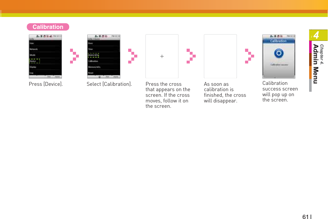 614Admin MenuChapter 4.CalibrationPress [Device]. Select [Calibration]. Press the cross that appears on the screen. If the cross moves, follow it on the screen. As soon as calibration is finished, the cross will disappear.Calibrationsuccess screen will pop up on the screen.