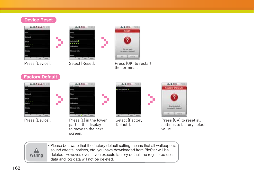 62Device ResetPress [Device]. Select [Reset]. Press [OK] to restart the terminal.Factory DefaultPress [Device]. Press [Ļ] in the lower part of the display to move to the next screen.Select [Factory Default].Press [OK] to reset all settings to factory default value.ŶPlease be aware that the factory default setting means that all wallpapers, sound effects, notices, etc. you have downloaded from BioStar will be deleted. However, even if you execute factory default the registered user data and log data will not be deleted.Waring͒