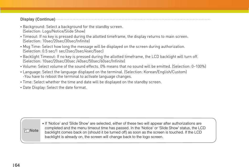 64ŶIf ‘Notice’ and ‘Slide Show’ are selected, either of these two will appear after authorizations are completed and the menu timeout time has passed. In the ‘Notice’ or ‘Slide Show’ status, the LCD backlight comes back on (should it be turned off) as soon as the screen is touched. If the LCD backlight is already on, the screen will change back to the logo screen.NoteƔBackground: Select a background for the standby screen.(Selection: Logo/Notice/Slide Show)ƔTimeout: If no key is pressed during the allotted timeframe, the display returns to main screen.(Selection: 10sec/20sec/30sec/Infinite)ƔMsg Time: Select how long the message will be displayed on the screen during authorization. (Selection: 0.5 sec/1 sec/2sec/3sec/4sec/5sec)ƔBacklight Timeout: If no key is pressed during the allotted timeframe, the LCD backlight will turn off.(Selection: 10sec/20sec/30sec /40sec/50sec/60sec/Infinite)Ɣ Volume: Select volume of the sound effects. 0% means that no sound will be emitted. (Selection: 0~100%)ƔLanguage: Select the language displayed on the terminal. (Selection: Korean/English/Custom)-You have to reboot the terminal to activate language changes.Ɣ Time: Select whether the time and date will be displayed on the standby screen.Ɣ Date Display: Select the date format.Display (Continue)