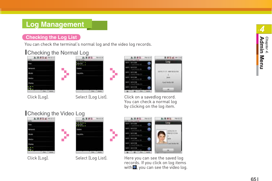 654Admin MenuChapter 4.Log ManagementChecking the Log ListYou can check the terminal’s normal log and the video log records.Checking the Normal LogClick [Log]. Select [Log List]. Click on a savedlog record. You can check a normal log by clicking on the log item. Checking the Video LogClick [Log]. Select [Log List]. Here you can see the saved log records. If you click on log items with    , you can see the video log. 