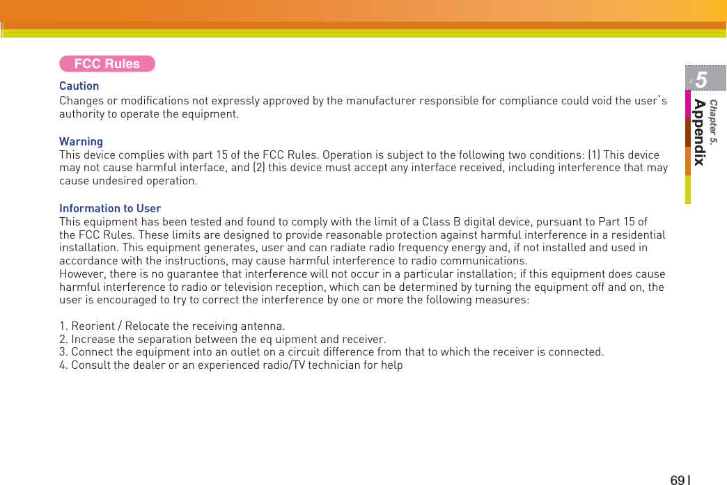 695AppendixChapter 5.FCC RulesCautionChanges or modifications not expressly approved by the manufacturer responsible for compliance could void the user˅sauthority to operate the equipment. WarningThis device complies with part 15 of the FCC Rules. Operation is subject to the following two conditions: (1) This device may not cause harmful interface, and (2) this device must accept any interface received, including interference that may cause undesired operation.Information to UserThis equipment has been tested and found to comply with the limit of a Class B digital device, pursuant to Part 15 of the FCC Rules. These limits are designed to provide reasonable protection against harmful interference in a residential installation. This equipment generates, user and can radiate radio frequency energy and, if not installed and used in accordance with the instructions, may cause harmful interference to radio communications.However, there is no guarantee that interference will not occur in a particular installation; if this equipment does cause harmful interference to radio or television reception, which can be determined by turning the equipment off and on, the user is encouraged to try to correct the interference by one or more the following measures:1. Reorient / Relocate the receiving antenna.2. Increase the separation between the eq uipment and receiver.3. Connect the equipment into an outlet on a circuit difference from that to which the receiver is connected.4. Consult the dealer or an experienced radio/TV technician for help