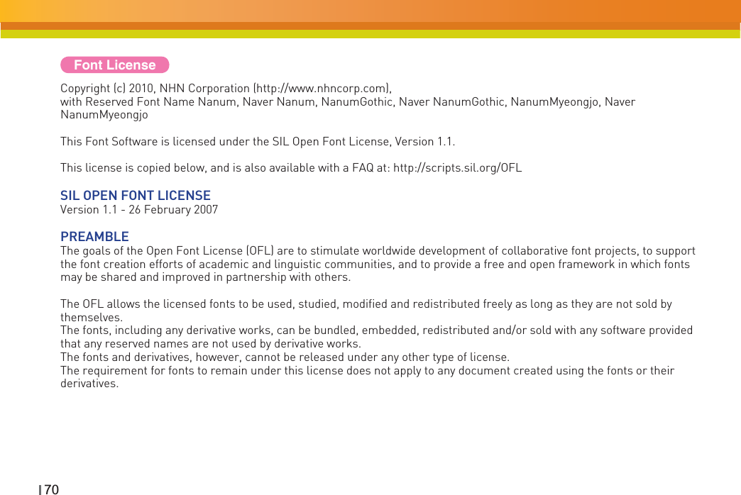 70Copyright (c) 2010, NHN Corporation (http://www.nhncorp.com), with Reserved Font Name Nanum, Naver Nanum, NanumGothic, Naver NanumGothic, NanumMyeongjo, Naver NanumMyeongjoThis Font Software is licensed under the SIL Open Font License, Version 1.1.This license is copied below, and is also available with a FAQ at: http://scripts.sil.org/OFLSIL OPEN FONT LICENSEVersion 1.1 - 26 February 2007PREAMBLEThe goals of the Open Font License (OFL) are to stimulate worldwide development of collaborative font projects, to support the font creation efforts of academic and linguistic communities, and to provide a free and open framework in which fonts may be shared and improved in partnership with others.The OFL allows the licensed fonts to be used, studied, modified and redistributed freely as long as they are not sold by themselves.The fonts, including any derivative works, can be bundled, embedded, redistributed and/or sold with any software provided that any reserved names are not used by derivative works. The fonts and derivatives, however, cannot be released under any other type of license.The requirement for fonts to remain under this license does not apply to any document created using the fonts or their derivatives.Font License