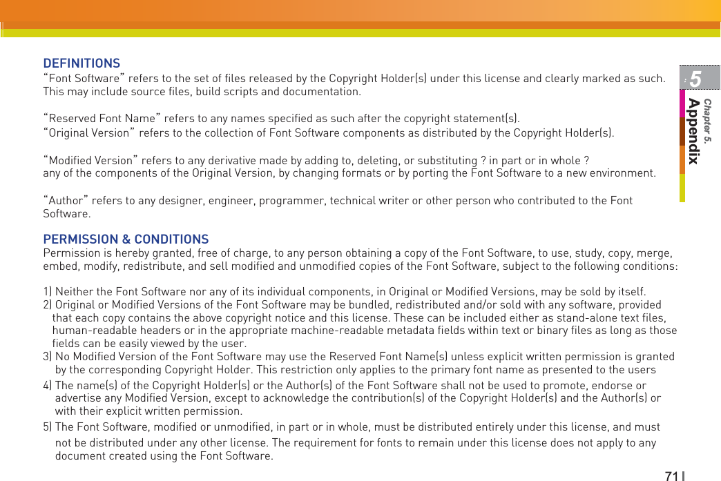 715AppendixChapter 5.DEFINITIONSˈFont Softwareˉ refers to the set of files released by the Copyright Holder(s) under this license and clearly marked as such. This may include source files, build scripts and documentation.GˈReserved Font Nameˉ refers to any names specified as such after the copyright statement(s).ˈOriginal VersionˉGrefers to the collection of Font Software components as distributed by the Copyright Holder(s).GˈModified Versionˉ refers to any derivative made by adding to, deleting, or substituting ? in part or in whole ? any of the components of the Original Version, by changing formats or by porting the Font Software to a new environment.ˈAuthorˉ refers to any designer, engineer, programmer, technical writer or other person who contributed to the Font Software.PERMISSION &amp; CONDITIONSPermission is hereby granted, free of charge, to any person obtaining a copy of the Font Software, to use, study, copy, merge, embed, modify, redistribute, and sell modified and unmodified copies of the Font Software, subject to the following conditions:1) Neither the Font Software nor any of its individual components, in Original or Modified Versions, may be sold by itself.2) Original or Modified Versions of the Font Software may be bundled, redistributed and/or sold with any software, provided that each copy contains the above copyright notice and this license. These can be included either as stand-alone text files, human-readable headers or in the appropriate machine-readable metadata fields within text or binary files as long as those fields can be easily viewed by the user.3) No Modified Version of the Font Software may use the Reserved Font Name(s) unless explicit written permission is granted by the corresponding Copyright Holder. This restriction only applies to the primary font name as presented to the users4) The name(s) of the Copyright Holder(s) or the Author(s) of the Font Software shall not be used to promote, endorse or advertise any Modified Version, except to acknowledge the contribution(s) of the Copyright Holder(s) and the Author(s) or with their explicit written permission.5) The Font Software, modified or unmodified, in part or in whole, must be distributed entirely under this license, and must not be distributed under any other license. The requirement for fonts to remain under this license does not apply to any document created using the Font Software.