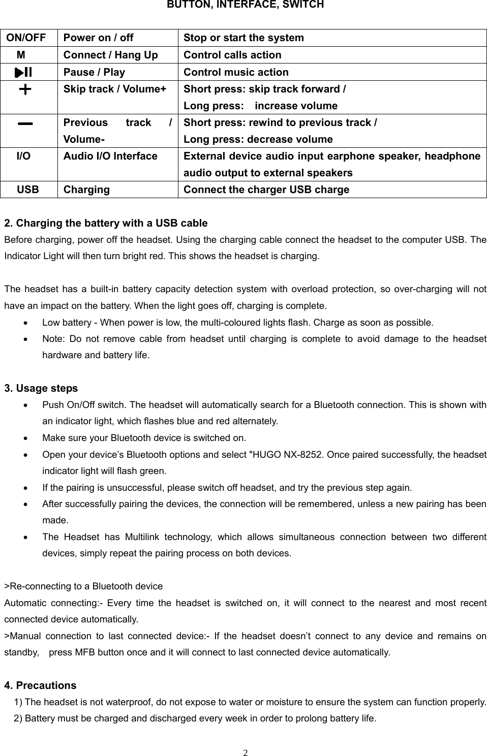  2BUTTON, INTERFACE, SWITCH   2. Charging the battery with a USB cable   Before charging, power off the headset. Using the charging cable connect the headset to the computer USB. The Indicator Light will then turn bright red. This shows the headset is charging.    The headset has a built-in battery capacity detection system with overload protection, so over-charging will not have an impact on the battery. When the light goes off, charging is complete.   Low battery - When power is low, the multi-coloured lights flash. Charge as soon as possible.   Note: Do not remove cable from headset until charging is complete to avoid damage to the headset hardware and battery life.  3. Usage steps   Push On/Off switch. The headset will automatically search for a Bluetooth connection. This is shown with an indicator light, which flashes blue and red alternately.   Make sure your Bluetooth device is switched on.   Open your device’s Bluetooth options and select &quot;HUGO NX-8252. Once paired successfully, the headset indicator light will flash green.     If the pairing is unsuccessful, please switch off headset, and try the previous step again.     After successfully pairing the devices, the connection will be remembered, unless a new pairing has been made.   The Headset has Multilink technology, which allows simultaneous connection between two different devices, simply repeat the pairing process on both devices.  &gt;Re-connecting to a Bluetooth device Automatic connecting:- Every time the headset is switched on, it will connect to the nearest and most recent connected device automatically. &gt;Manual connection to last connected device:- If the headset doesn’t connect to any device and remains on standby,    press MFB button once and it will connect to last connected device automatically.  4. Precautions         1) The headset is not waterproof, do not expose to water or moisture to ensure the system can function properly.             2) Battery must be charged and discharged every week in order to prolong battery life. ON/OFF  Power on / off  Stop or start the system M  Connect / Hang Up  Control calls action     Pause / Play  Control music action  Skip track / Volume+  Short press: skip track forward /   Long press:    increase volume  Previous track / Volume- Short press: rewind to previous track /   Long press: decrease volume   I/O  Audio I/O Interface  External device audio input earphone speaker, headphone audio output to external speakers USB  Charging  Connect the charger USB charge 