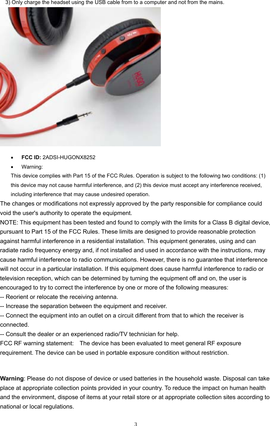 33) Only charge the headset using the USB cable from to a computer and not from the mains.FCC ID: 2ADSI-HUGONX8252Warning:This device complies with Part 15 of the FCC Rules. Operation is subject to the following two conditions: (1) this device may not cause harmful interference, and (2) this device must accept any interference received, including interference that may cause undesired operation. The changes or modifications not expressly approved by the party responsible for compliance could void the user&apos;s authority to operate the equipment. NOTE: This equipment has been tested and found to comply with the limits for a Class B digital device, pursuant to Part 15 of the FCC Rules. These limits are designed to provide reasonable protection against harmful interference in a residential installation. This equipment generates, using and can radiate radio frequency energy and, if not installed and used in accordance with the instructions, may cause harmful interference to radio communications. However, there is no guarantee that interference will not occur in a particular installation. If this equipment does cause harmful interference to radio or television reception, which can be determined by turning the equipment off and on, the user is encouraged to try to correct the interference by one or more of the following measures: -- Reorient or relocate the receiving antenna. -- Increase the separation between the equipment and receiver. -- Connect the equipment into an outlet on a circuit different from that to which the receiver is connected. -- Consult the dealer or an experienced radio/TV technician for help. FCC RF warning statement:    The device has been evaluated to meet general RF exposure requirement. The device can be used in portable exposure condition without restriction. Warning: Please do not dispose of device or used batteries in the household waste. Disposal can take place at appropriate collection points provided in your country. To reduce the impact on human health and the environment, dispose of items at your retail store or at appropriate collection sites according to national or local regulations. 
