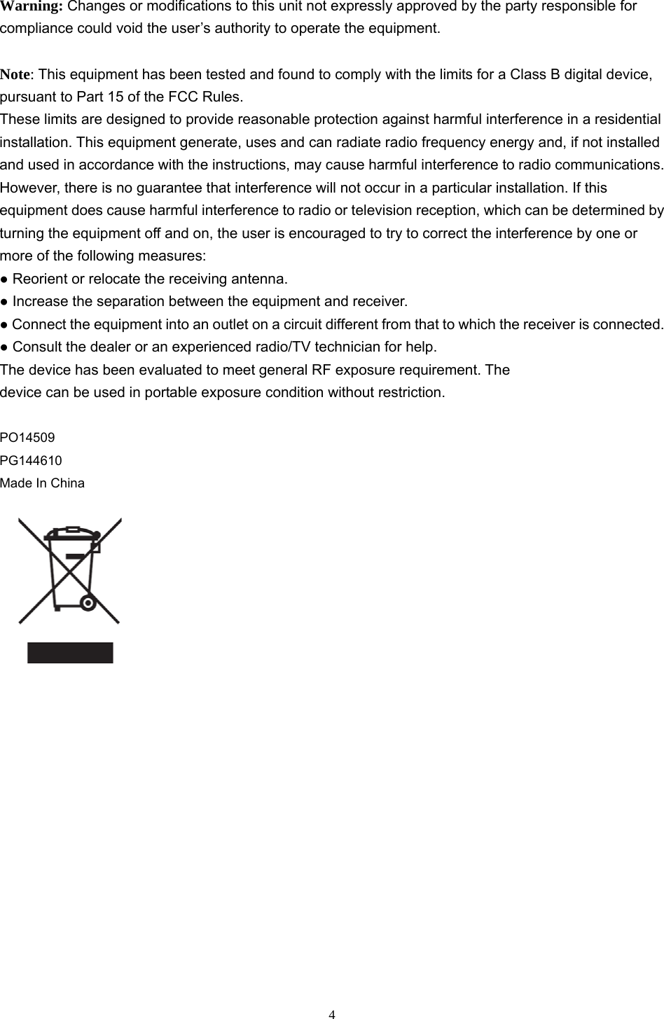  4 Warning: Changes or modifications to this unit not expressly approved by the party responsible for compliance could void the user’s authority to operate the equipment.  Note: This equipment has been tested and found to comply with the limits for a Class B digital device, pursuant to Part 15 of the FCC Rules. These limits are designed to provide reasonable protection against harmful interference in a residential installation. This equipment generate, uses and can radiate radio frequency energy and, if not installed and used in accordance with the instructions, may cause harmful interference to radio communications. However, there is no guarantee that interference will not occur in a particular installation. If this equipment does cause harmful interference to radio or television reception, which can be determined by turning the equipment off and on, the user is encouraged to try to correct the interference by one or more of the following measures: ● Reorient or relocate the receiving antenna. ● Increase the separation between the equipment and receiver. ● Connect the equipment into an outlet on a circuit different from that to which the receiver is connected. ● Consult the dealer or an experienced radio/TV technician for help.  The device has been evaluated to meet general RF exposure requirement. The device can be used in portable exposure condition without restriction.  PO14509 PG144610 Made In China   